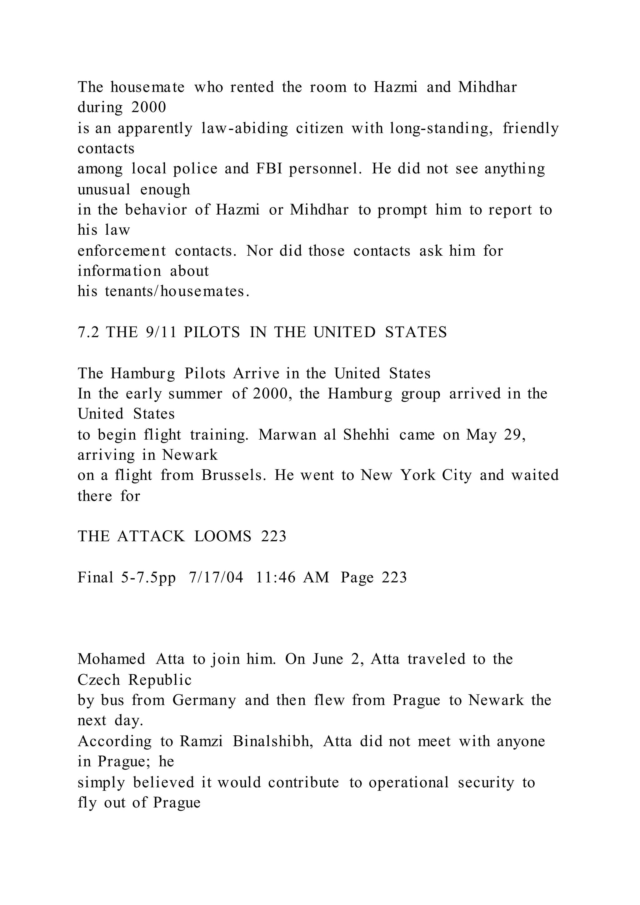 The housemate who rented the room to Hazmi and Mihdhar
during 2000
is an apparently law-abiding citizen with long-standing, friendly
contacts
among local police and FBI personnel. He did not see anything
unusual enough
in the behavior of Hazmi or Mihdhar to prompt him to report to
his law
enforcement contacts. Nor did those contacts ask him for
information about
his tenants/housemates.
7.2 THE 9/11 PILOTS IN THE UNITED STATES
The Hamburg Pilots Arrive in the United States
In the early summer of 2000, the Hamburg group arrived in the
United States
to begin flight training. Marwan al Shehhi came on May 29,
arriving in Newark
on a flight from Brussels. He went to New York City and waited
there for
THE ATTACK LOOMS 223
Final 5-7.5pp 7/17/04 11:46 AM Page 223
Mohamed Atta to join him. On June 2, Atta traveled to the
Czech Republic
by bus from Germany and then flew from Prague to Newark the
next day.
According to Ramzi Binalshibh, Atta did not meet with anyone
in Prague; he
simply believed it would contribute to operational security to
fly out of Prague
 