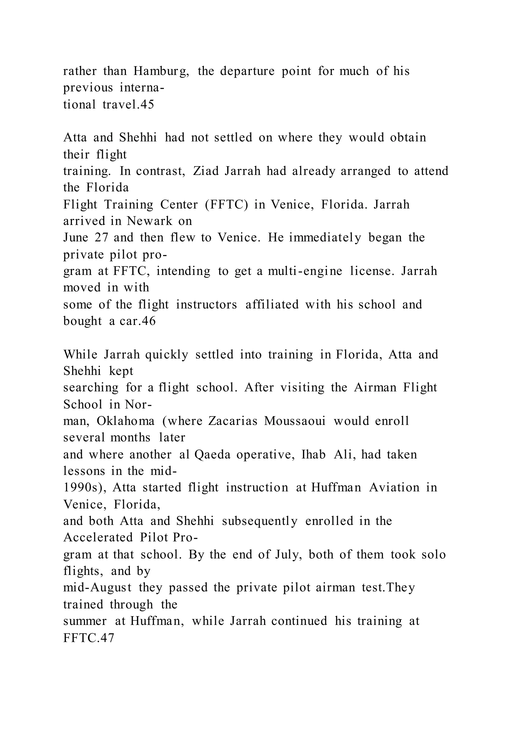rather than Hamburg, the departure point for much of his
previous interna-
tional travel.45
Atta and Shehhi had not settled on where they would obtain
their flight
training. In contrast, Ziad Jarrah had already arranged to attend
the Florida
Flight Training Center (FFTC) in Venice, Florida. Jarrah
arrived in Newark on
June 27 and then flew to Venice. He immediately began the
private pilot pro-
gram at FFTC, intending to get a multi-engine license. Jarrah
moved in with
some of the flight instructors affiliated with his school and
bought a car.46
While Jarrah quickly settled into training in Florida, Atta and
Shehhi kept
searching for a flight school. After visiting the Airman Flight
School in Nor-
man, Oklahoma (where Zacarias Moussaoui would enroll
several months later
and where another al Qaeda operative, Ihab Ali, had taken
lessons in the mid-
1990s), Atta started flight instruction at Huffman Aviation in
Venice, Florida,
and both Atta and Shehhi subsequently enrolled in the
Accelerated Pilot Pro-
gram at that school. By the end of July, both of them took solo
flights, and by
mid-August they passed the private pilot airman test.They
trained through the
summer at Huffman, while Jarrah continued his training at
FFTC.47
 