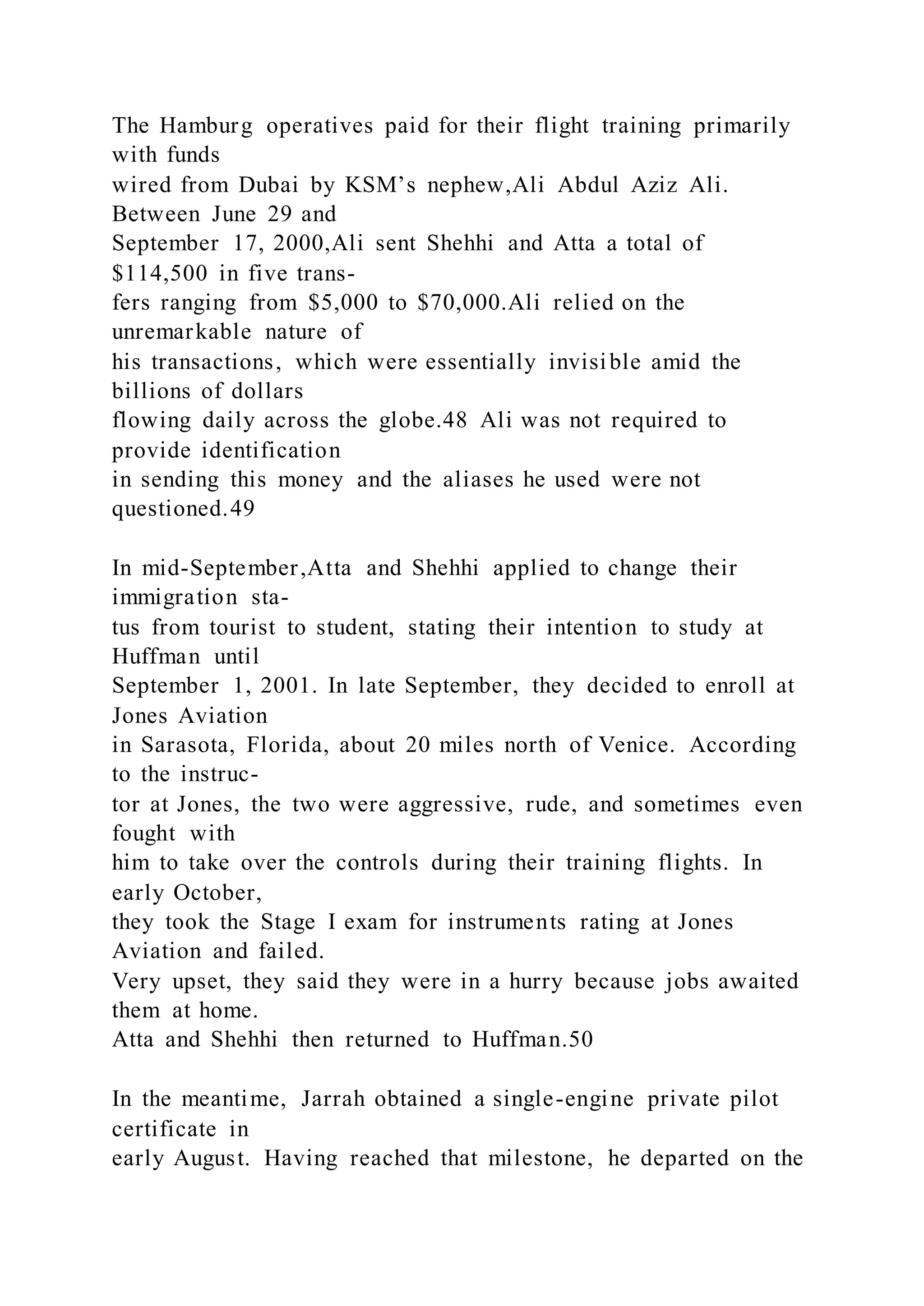 The Hamburg operatives paid for their flight training primarily
with funds
wired from Dubai by KSM’s nephew,Ali Abdul Aziz Ali.
Between June 29 and
September 17, 2000,Ali sent Shehhi and Atta a total of
$114,500 in five trans-
fers ranging from $5,000 to $70,000.Ali relied on the
unremarkable nature of
his transactions, which were essentially invisible amid the
billions of dollars
flowing daily across the globe.48 Ali was not required to
provide identification
in sending this money and the aliases he used were not
questioned.49
In mid-September,Atta and Shehhi applied to change their
immigration sta-
tus from tourist to student, stating their intention to study at
Huffman until
September 1, 2001. In late September, they decided to enroll at
Jones Aviation
in Sarasota, Florida, about 20 miles north of Venice. According
to the instruc-
tor at Jones, the two were aggressive, rude, and sometimes even
fought with
him to take over the controls during their training flights. In
early October,
they took the Stage I exam for instruments rating at Jones
Aviation and failed.
Very upset, they said they were in a hurry because jobs awaited
them at home.
Atta and Shehhi then returned to Huffman.50
In the meantime, Jarrah obtained a single-engine private pilot
certificate in
early August. Having reached that milestone, he departed on the
 