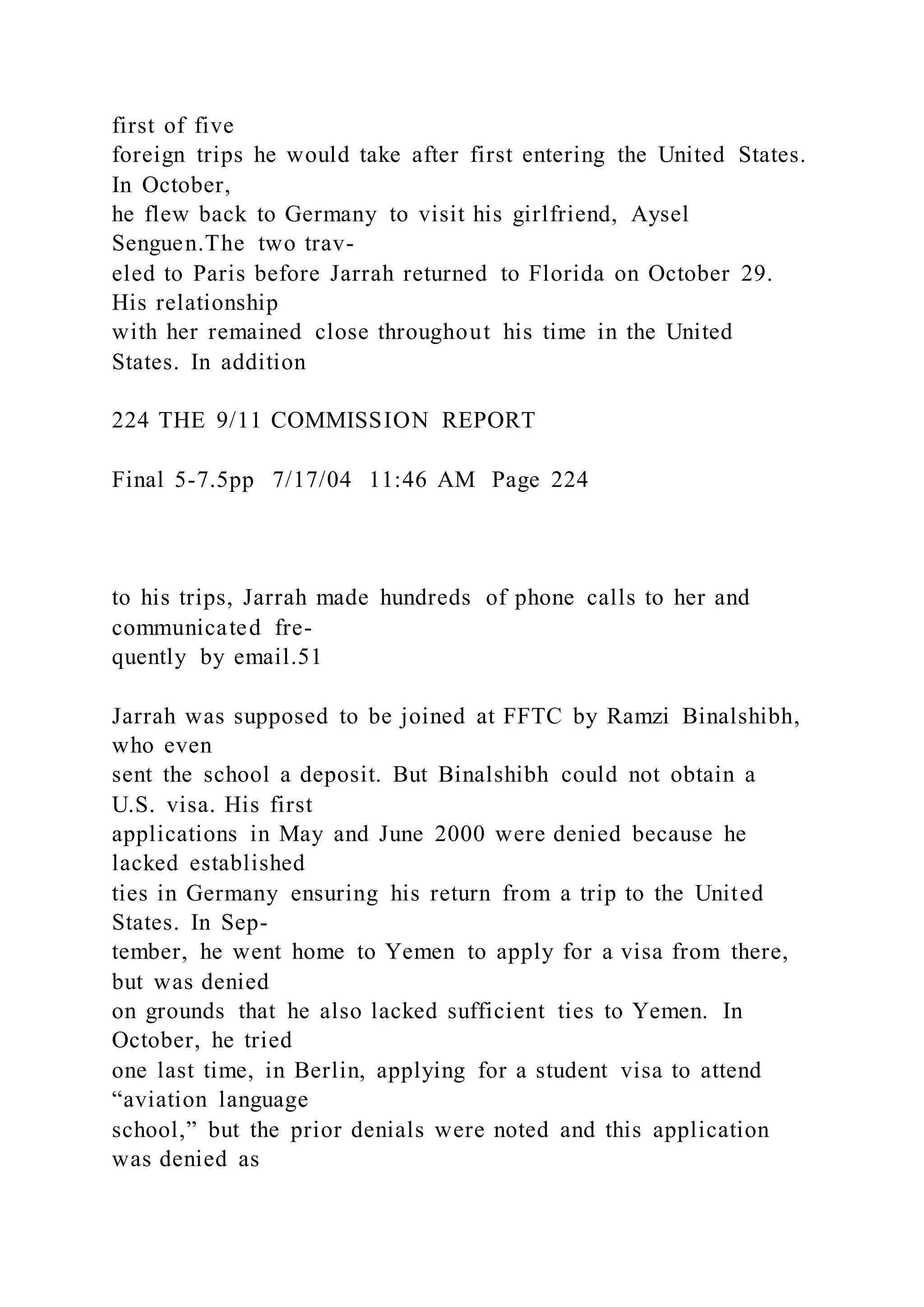 first of five
foreign trips he would take after first entering the United States.
In October,
he flew back to Germany to visit his girlfriend, Aysel
Senguen.The two trav-
eled to Paris before Jarrah returned to Florida on October 29.
His relationship
with her remained close throughout his time in the United
States. In addition
224 THE 9/11 COMMISSION REPORT
Final 5-7.5pp 7/17/04 11:46 AM Page 224
to his trips, Jarrah made hundreds of phone calls to her and
communicated fre-
quently by email.51
Jarrah was supposed to be joined at FFTC by Ramzi Binalshibh,
who even
sent the school a deposit. But Binalshibh could not obtain a
U.S. visa. His first
applications in May and June 2000 were denied because he
lacked established
ties in Germany ensuring his return from a trip to the United
States. In Sep-
tember, he went home to Yemen to apply for a visa from there,
but was denied
on grounds that he also lacked sufficient ties to Yemen. In
October, he tried
one last time, in Berlin, applying for a student visa to attend
“aviation language
school,” but the prior denials were noted and this application
was denied as
 