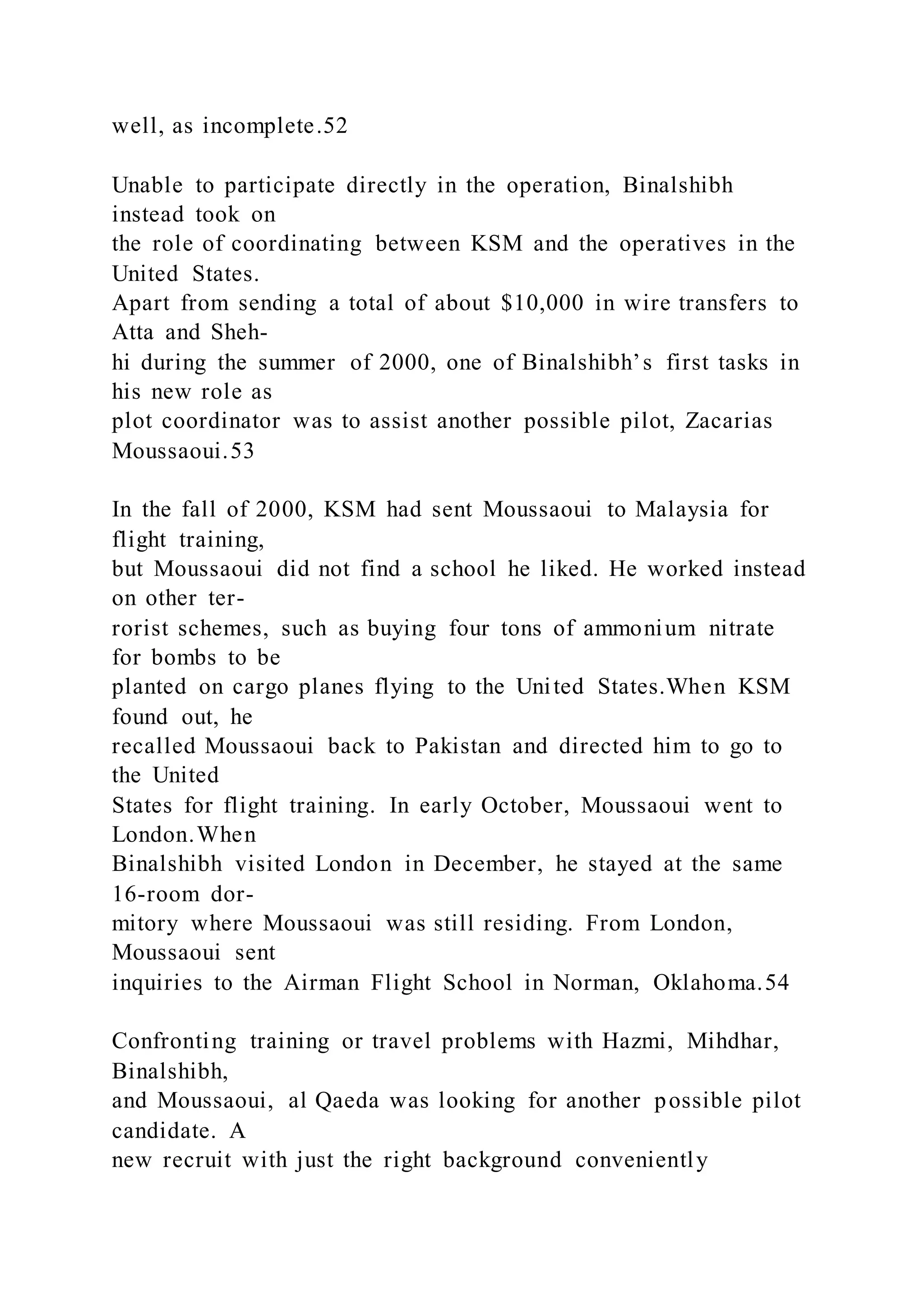 well, as incomplete.52
Unable to participate directly in the operation, Binalshibh
instead took on
the role of coordinating between KSM and the operatives in the
United States.
Apart from sending a total of about $10,000 in wire transfers to
Atta and Sheh-
hi during the summer of 2000, one of Binalshibh’s first tasks in
his new role as
plot coordinator was to assist another possible pilot, Zacarias
Moussaoui.53
In the fall of 2000, KSM had sent Moussaoui to Malaysia for
flight training,
but Moussaoui did not find a school he liked. He worked instead
on other ter-
rorist schemes, such as buying four tons of ammonium nitrate
for bombs to be
planted on cargo planes flying to the United States.When KSM
found out, he
recalled Moussaoui back to Pakistan and directed him to go to
the United
States for flight training. In early October, Moussaoui went to
London.When
Binalshibh visited London in December, he stayed at the same
16-room dor-
mitory where Moussaoui was still residing. From London,
Moussaoui sent
inquiries to the Airman Flight School in Norman, Oklahoma.54
Confronting training or travel problems with Hazmi, Mihdhar,
Binalshibh,
and Moussaoui, al Qaeda was looking for another possible pilot
candidate. A
new recruit with just the right background conveniently
 