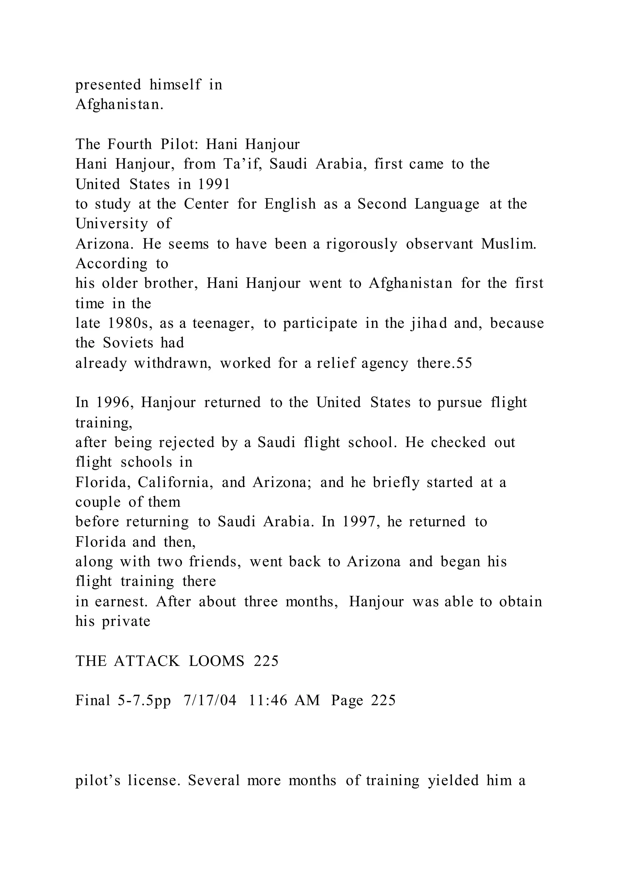 presented himself in
Afghanistan.
The Fourth Pilot: Hani Hanjour
Hani Hanjour, from Ta’if, Saudi Arabia, first came to the
United States in 1991
to study at the Center for English as a Second Language at the
University of
Arizona. He seems to have been a rigorously observant Muslim.
According to
his older brother, Hani Hanjour went to Afghanistan for the first
time in the
late 1980s, as a teenager, to participate in the jihad and, because
the Soviets had
already withdrawn, worked for a relief agency there.55
In 1996, Hanjour returned to the United States to pursue flight
training,
after being rejected by a Saudi flight school. He checked out
flight schools in
Florida, California, and Arizona; and he briefly started at a
couple of them
before returning to Saudi Arabia. In 1997, he returned to
Florida and then,
along with two friends, went back to Arizona and began his
flight training there
in earnest. After about three months, Hanjour was able to obtain
his private
THE ATTACK LOOMS 225
Final 5-7.5pp 7/17/04 11:46 AM Page 225
pilot’s license. Several more months of training yielded him a
 