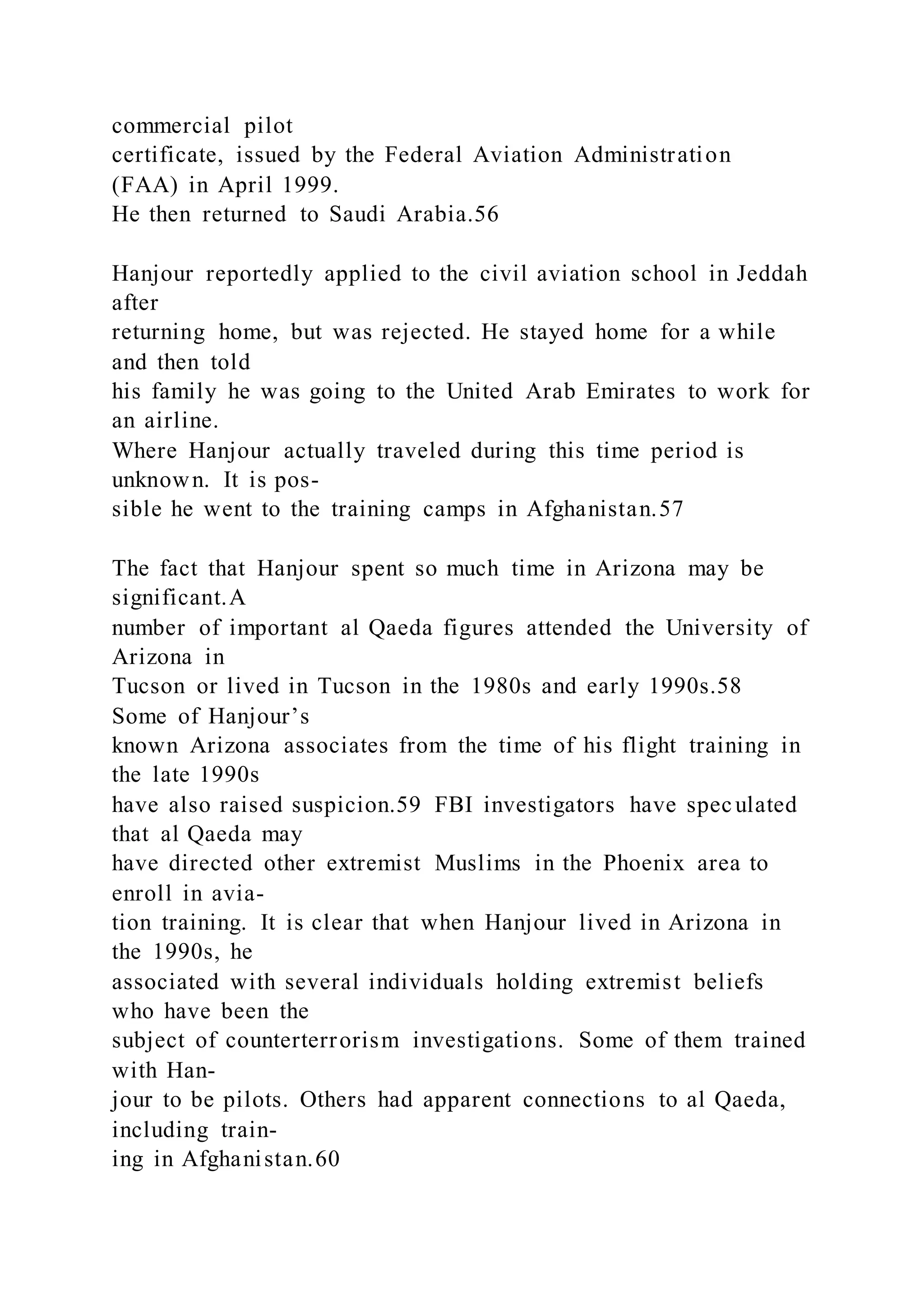 commercial pilot
certificate, issued by the Federal Aviation Administration
(FAA) in April 1999.
He then returned to Saudi Arabia.56
Hanjour reportedly applied to the civil aviation school in Jeddah
after
returning home, but was rejected. He stayed home for a while
and then told
his family he was going to the United Arab Emirates to work for
an airline.
Where Hanjour actually traveled during this time period is
unknown. It is pos-
sible he went to the training camps in Afghanistan.57
The fact that Hanjour spent so much time in Arizona may be
significant.A
number of important al Qaeda figures attended the University of
Arizona in
Tucson or lived in Tucson in the 1980s and early 1990s.58
Some of Hanjour’s
known Arizona associates from the time of his flight training in
the late 1990s
have also raised suspicion.59 FBI investigators have speculated
that al Qaeda may
have directed other extremist Muslims in the Phoenix area to
enroll in avia-
tion training. It is clear that when Hanjour lived in Arizona in
the 1990s, he
associated with several individuals holding extremist beliefs
who have been the
subject of counterterrorism investigations. Some of them trained
with Han-
jour to be pilots. Others had apparent connections to al Qaeda,
including train-
ing in Afghanistan.60
 