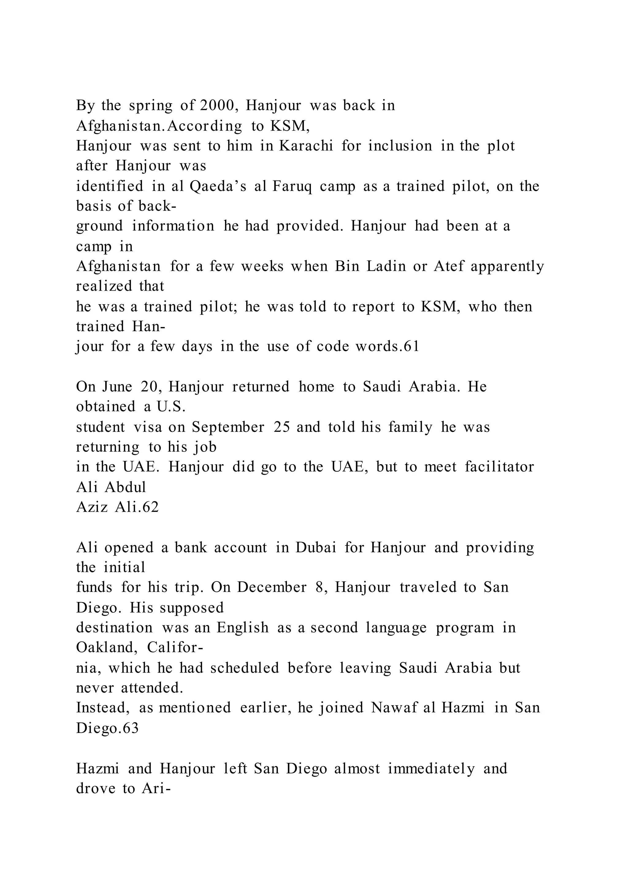 By the spring of 2000, Hanjour was back in
Afghanistan.According to KSM,
Hanjour was sent to him in Karachi for inclusion in the plot
after Hanjour was
identified in al Qaeda’s al Faruq camp as a trained pilot, on the
basis of back-
ground information he had provided. Hanjour had been at a
camp in
Afghanistan for a few weeks when Bin Ladin or Atef apparently
realized that
he was a trained pilot; he was told to report to KSM, who then
trained Han-
jour for a few days in the use of code words.61
On June 20, Hanjour returned home to Saudi Arabia. He
obtained a U.S.
student visa on September 25 and told his family he was
returning to his job
in the UAE. Hanjour did go to the UAE, but to meet facilitator
Ali Abdul
Aziz Ali.62
Ali opened a bank account in Dubai for Hanjour and providing
the initial
funds for his trip. On December 8, Hanjour traveled to San
Diego. His supposed
destination was an English as a second language program in
Oakland, Califor-
nia, which he had scheduled before leaving Saudi Arabia but
never attended.
Instead, as mentioned earlier, he joined Nawaf al Hazmi in San
Diego.63
Hazmi and Hanjour left San Diego almost immediately and
drove to Ari-
 