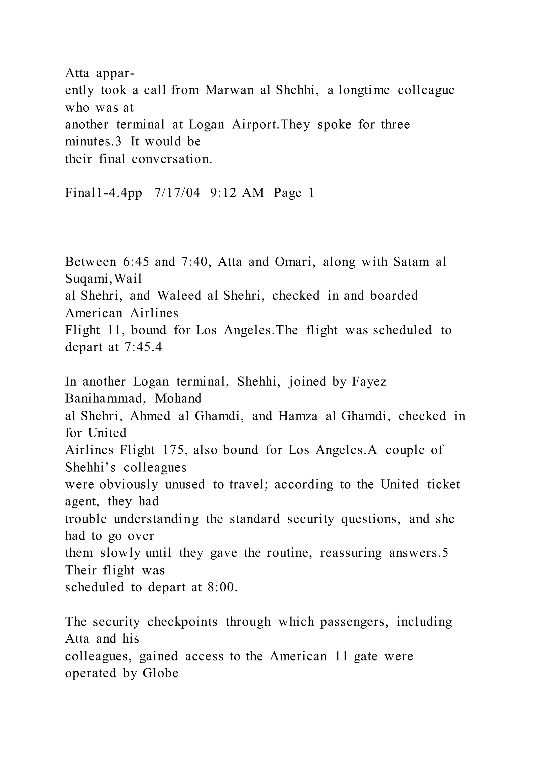 Atta appar-
ently took a call from Marwan al Shehhi, a longtime colleague
who was at
another terminal at Logan Airport.They spoke for three
minutes.3 It would be
their final conversation.
Final1-4.4pp 7/17/04 9:12 AM Page 1
Between 6:45 and 7:40, Atta and Omari, along with Satam al
Suqami,Wail
al Shehri, and Waleed al Shehri, checked in and boarded
American Airlines
Flight 11, bound for Los Angeles.The flight was scheduled to
depart at 7:45.4
In another Logan terminal, Shehhi, joined by Fayez
Banihammad, Mohand
al Shehri, Ahmed al Ghamdi, and Hamza al Ghamdi, checked in
for United
Airlines Flight 175, also bound for Los Angeles.A couple of
Shehhi’s colleagues
were obviously unused to travel; according to the United ticket
agent, they had
trouble understanding the standard security questions, and she
had to go over
them slowly until they gave the routine, reassuring answers.5
Their flight was
scheduled to depart at 8:00.
The security checkpoints through which passengers, including
Atta and his
colleagues, gained access to the American 11 gate were
operated by Globe
 