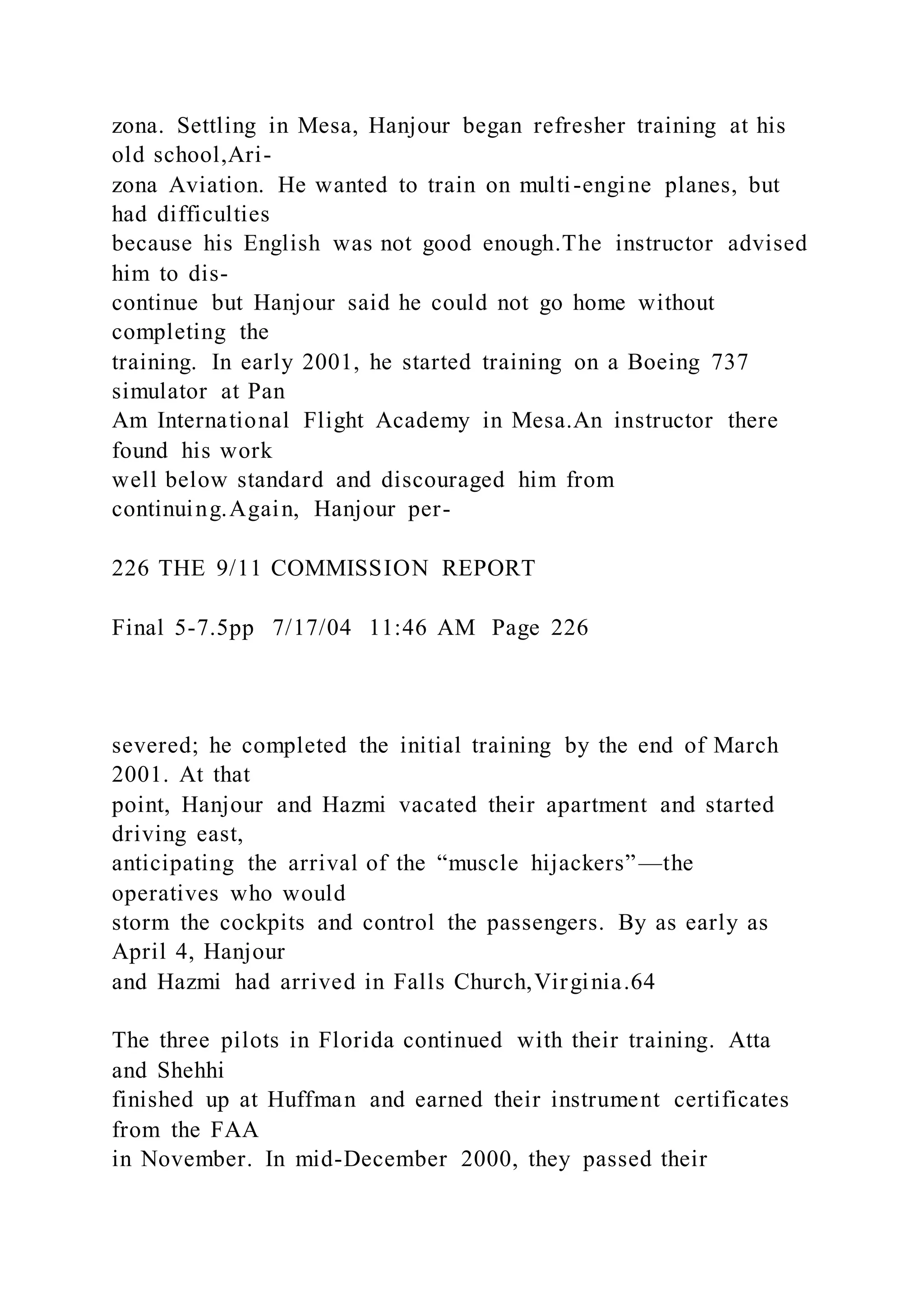 zona. Settling in Mesa, Hanjour began refresher training at his
old school,Ari-
zona Aviation. He wanted to train on multi-engine planes, but
had difficulties
because his English was not good enough.The instructor advised
him to dis-
continue but Hanjour said he could not go home without
completing the
training. In early 2001, he started training on a Boeing 737
simulator at Pan
Am International Flight Academy in Mesa.An instructor there
found his work
well below standard and discouraged him from
continuing.Again, Hanjour per-
226 THE 9/11 COMMISSION REPORT
Final 5-7.5pp 7/17/04 11:46 AM Page 226
severed; he completed the initial training by the end of March
2001. At that
point, Hanjour and Hazmi vacated their apartment and started
driving east,
anticipating the arrival of the “muscle hijackers”—the
operatives who would
storm the cockpits and control the passengers. By as early as
April 4, Hanjour
and Hazmi had arrived in Falls Church,Virginia.64
The three pilots in Florida continued with their training. Atta
and Shehhi
finished up at Huffman and earned their instrument certificates
from the FAA
in November. In mid-December 2000, they passed their
 