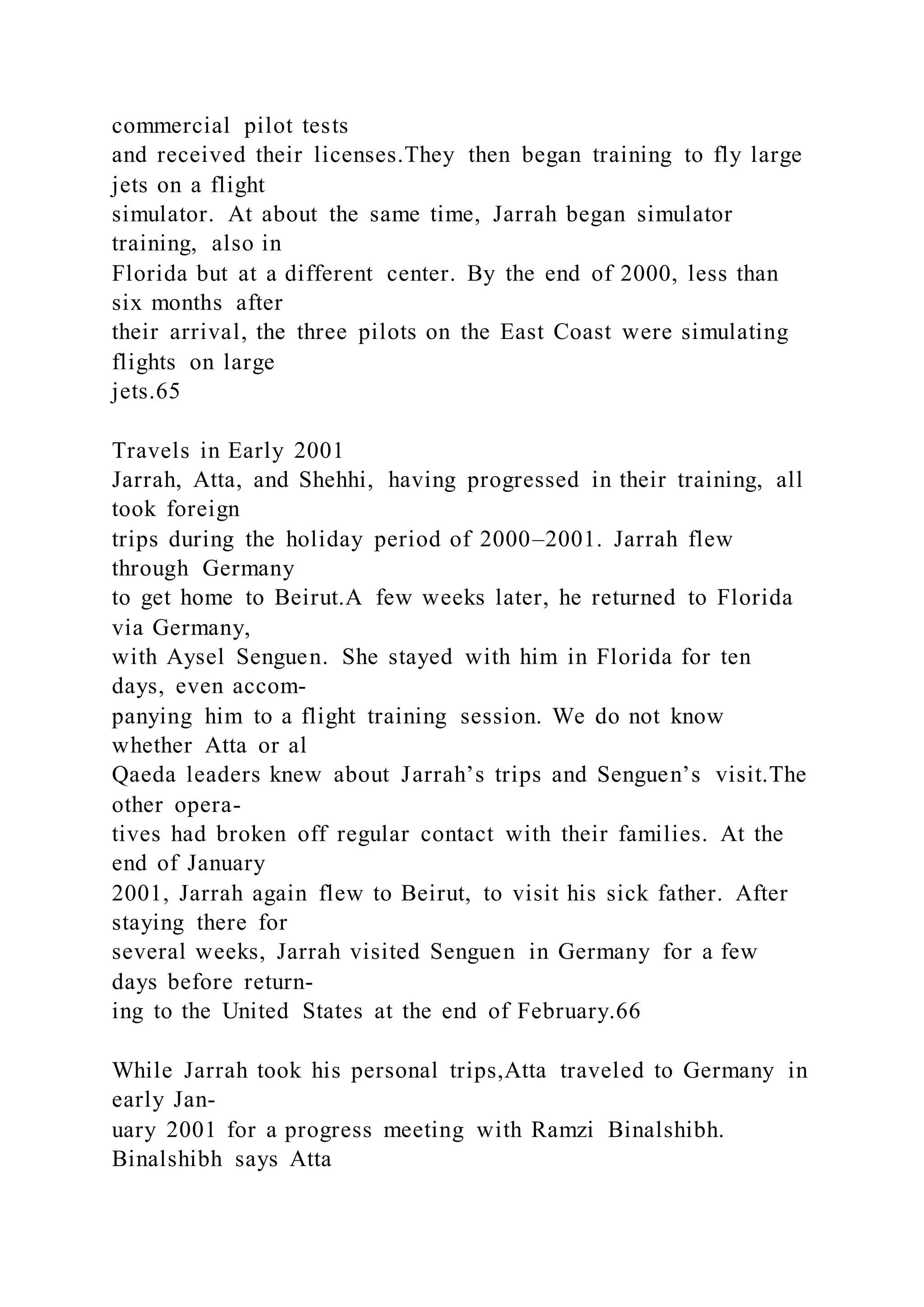 commercial pilot tests
and received their licenses.They then began training to fly large
jets on a flight
simulator. At about the same time, Jarrah began simulator
training, also in
Florida but at a different center. By the end of 2000, less than
six months after
their arrival, the three pilots on the East Coast were simulating
flights on large
jets.65
Travels in Early 2001
Jarrah, Atta, and Shehhi, having progressed in their training, all
took foreign
trips during the holiday period of 2000–2001. Jarrah flew
through Germany
to get home to Beirut.A few weeks later, he returned to Florida
via Germany,
with Aysel Senguen. She stayed with him in Florida for ten
days, even accom-
panying him to a flight training session. We do not know
whether Atta or al
Qaeda leaders knew about Jarrah’s trips and Senguen’s visit.The
other opera-
tives had broken off regular contact with their families. At the
end of January
2001, Jarrah again flew to Beirut, to visit his sick father. After
staying there for
several weeks, Jarrah visited Senguen in Germany for a few
days before return-
ing to the United States at the end of February.66
While Jarrah took his personal trips,Atta traveled to Germany in
early Jan-
uary 2001 for a progress meeting with Ramzi Binalshibh.
Binalshibh says Atta
 