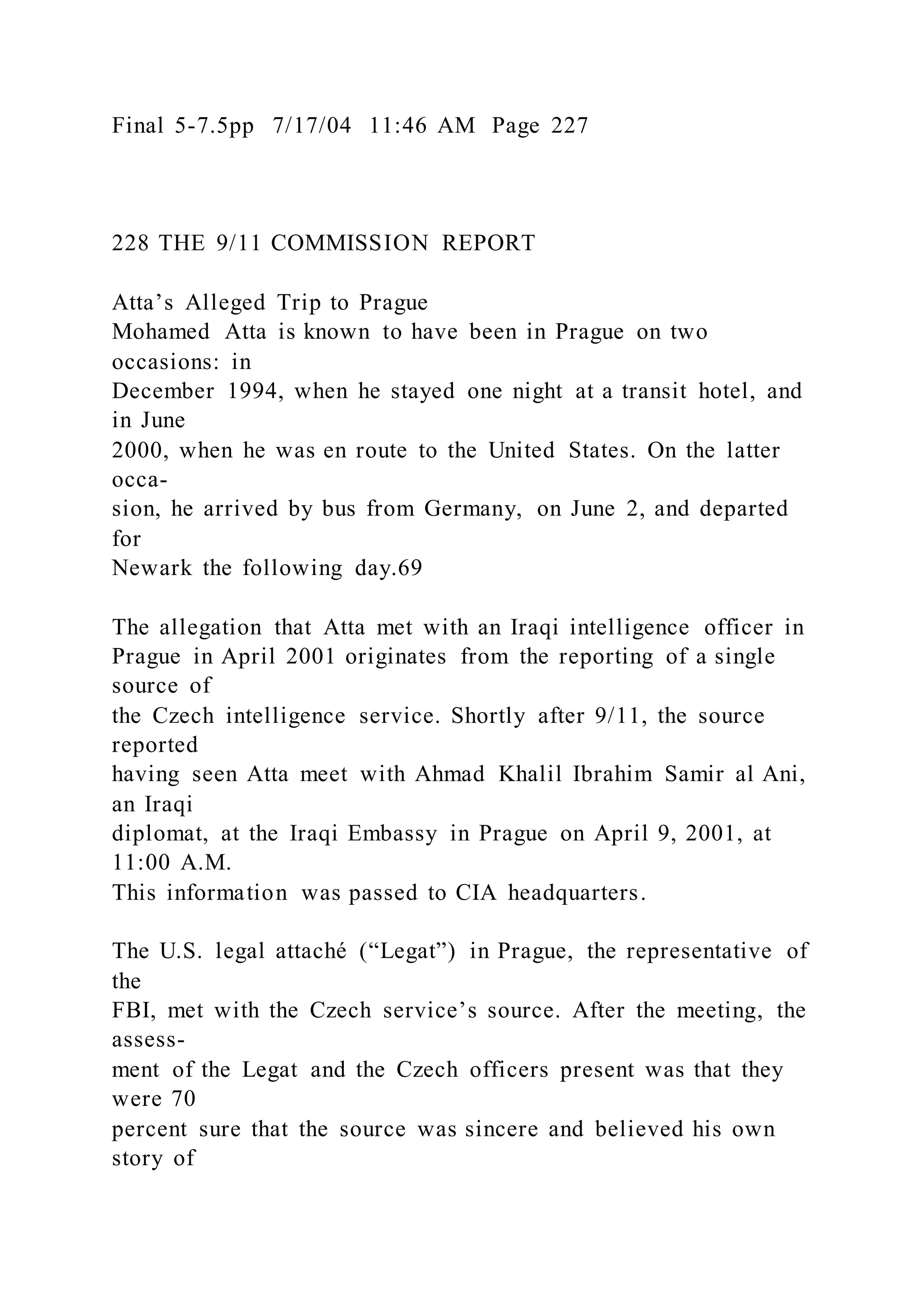 Final 5-7.5pp 7/17/04 11:46 AM Page 227
228 THE 9/11 COMMISSION REPORT
Atta’s Alleged Trip to Prague
Mohamed Atta is known to have been in Prague on two
occasions: in
December 1994, when he stayed one night at a transit hotel, and
in June
2000, when he was en route to the United States. On the latter
occa-
sion, he arrived by bus from Germany, on June 2, and departed
for
Newark the following day.69
The allegation that Atta met with an Iraqi intelligence officer in
Prague in April 2001 originates from the reporting of a single
source of
the Czech intelligence service. Shortly after 9/11, the source
reported
having seen Atta meet with Ahmad Khalil Ibrahim Samir al Ani,
an Iraqi
diplomat, at the Iraqi Embassy in Prague on April 9, 2001, at
11:00 A.M.
This information was passed to CIA headquarters.
The U.S. legal attaché (“Legat”) in Prague, the representative of
the
FBI, met with the Czech service’s source. After the meeting, the
assess-
ment of the Legat and the Czech officers present was that they
were 70
percent sure that the source was sincere and believed his own
story of
 