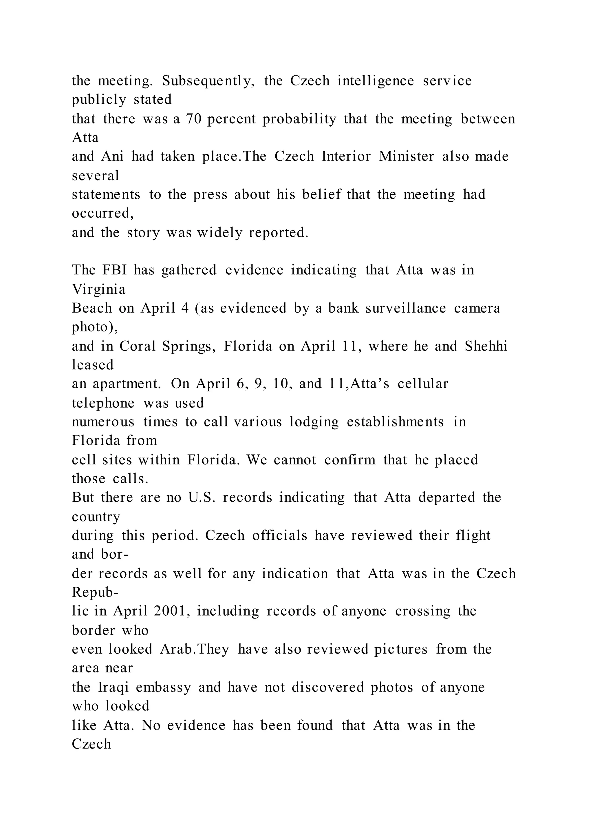 the meeting. Subsequently, the Czech intelligence service
publicly stated
that there was a 70 percent probability that the meeting between
Atta
and Ani had taken place.The Czech Interior Minister also made
several
statements to the press about his belief that the meeting had
occurred,
and the story was widely reported.
The FBI has gathered evidence indicating that Atta was in
Virginia
Beach on April 4 (as evidenced by a bank surveillance camera
photo),
and in Coral Springs, Florida on April 11, where he and Shehhi
leased
an apartment. On April 6, 9, 10, and 11,Atta’s cellular
telephone was used
numerous times to call various lodging establishments in
Florida from
cell sites within Florida. We cannot confirm that he placed
those calls.
But there are no U.S. records indicating that Atta departed the
country
during this period. Czech officials have reviewed their flight
and bor-
der records as well for any indication that Atta was in the Czech
Repub-
lic in April 2001, including records of anyone crossing the
border who
even looked Arab.They have also reviewed pictures from the
area near
the Iraqi embassy and have not discovered photos of anyone
who looked
like Atta. No evidence has been found that Atta was in the
Czech
 