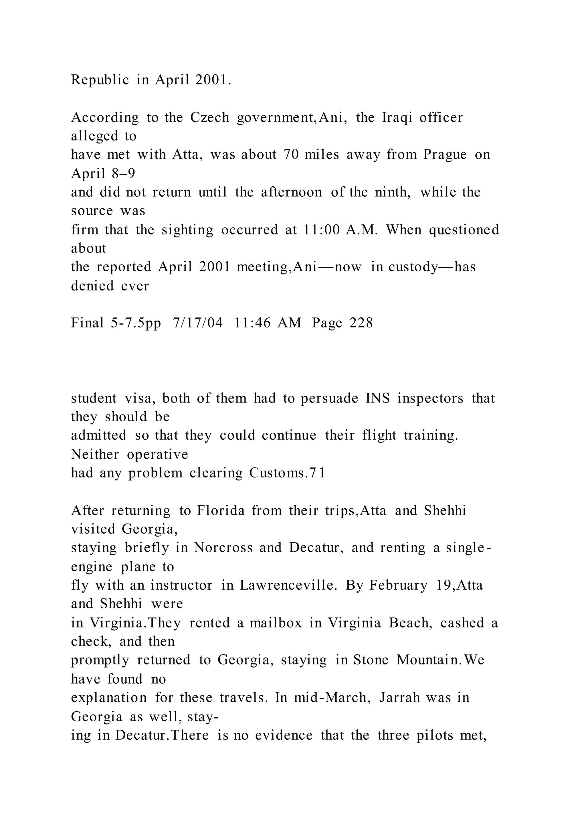 Republic in April 2001.
According to the Czech government,Ani, the Iraqi officer
alleged to
have met with Atta, was about 70 miles away from Prague on
April 8–9
and did not return until the afternoon of the ninth, while the
source was
firm that the sighting occurred at 11:00 A.M. When questioned
about
the reported April 2001 meeting,Ani—now in custody—has
denied ever
Final 5-7.5pp 7/17/04 11:46 AM Page 228
student visa, both of them had to persuade INS inspectors that
they should be
admitted so that they could continue their flight training.
Neither operative
had any problem clearing Customs.71
After returning to Florida from their trips,Atta and Shehhi
visited Georgia,
staying briefly in Norcross and Decatur, and renting a single-
engine plane to
fly with an instructor in Lawrenceville. By February 19,Atta
and Shehhi were
in Virginia.They rented a mailbox in Virginia Beach, cashed a
check, and then
promptly returned to Georgia, staying in Stone Mountain.We
have found no
explanation for these travels. In mid-March, Jarrah was in
Georgia as well, stay-
ing in Decatur.There is no evidence that the three pilots met,
 