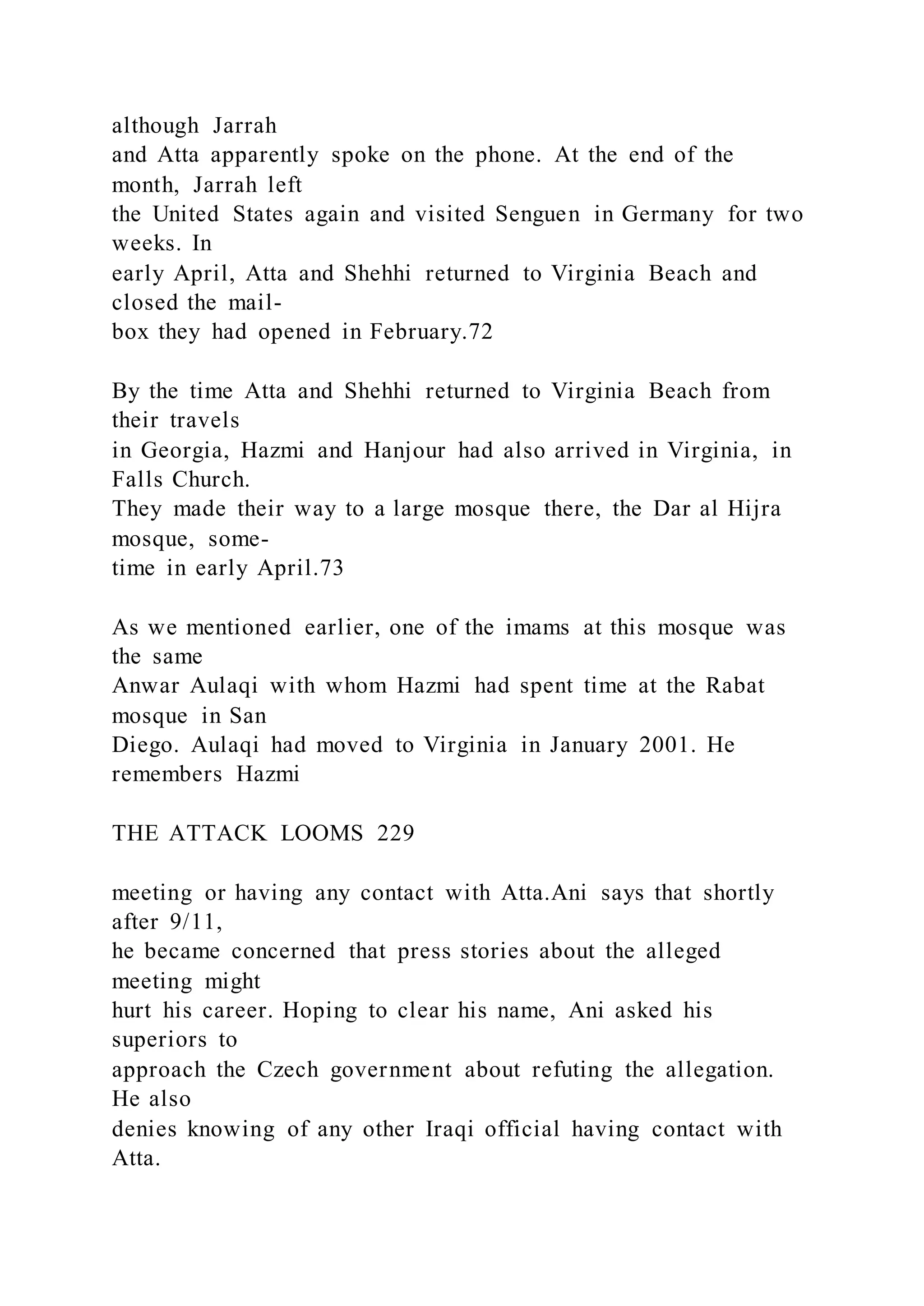 although Jarrah
and Atta apparently spoke on the phone. At the end of the
month, Jarrah left
the United States again and visited Senguen in Germany for two
weeks. In
early April, Atta and Shehhi returned to Virginia Beach and
closed the mail-
box they had opened in February.72
By the time Atta and Shehhi returned to Virginia Beach from
their travels
in Georgia, Hazmi and Hanjour had also arrived in Virginia, in
Falls Church.
They made their way to a large mosque there, the Dar al Hijra
mosque, some-
time in early April.73
As we mentioned earlier, one of the imams at this mosque was
the same
Anwar Aulaqi with whom Hazmi had spent time at the Rabat
mosque in San
Diego. Aulaqi had moved to Virginia in January 2001. He
remembers Hazmi
THE ATTACK LOOMS 229
meeting or having any contact with Atta.Ani says that shortly
after 9/11,
he became concerned that press stories about the alleged
meeting might
hurt his career. Hoping to clear his name, Ani asked his
superiors to
approach the Czech government about refuting the allegation.
He also
denies knowing of any other Iraqi official having contact with
Atta.
 