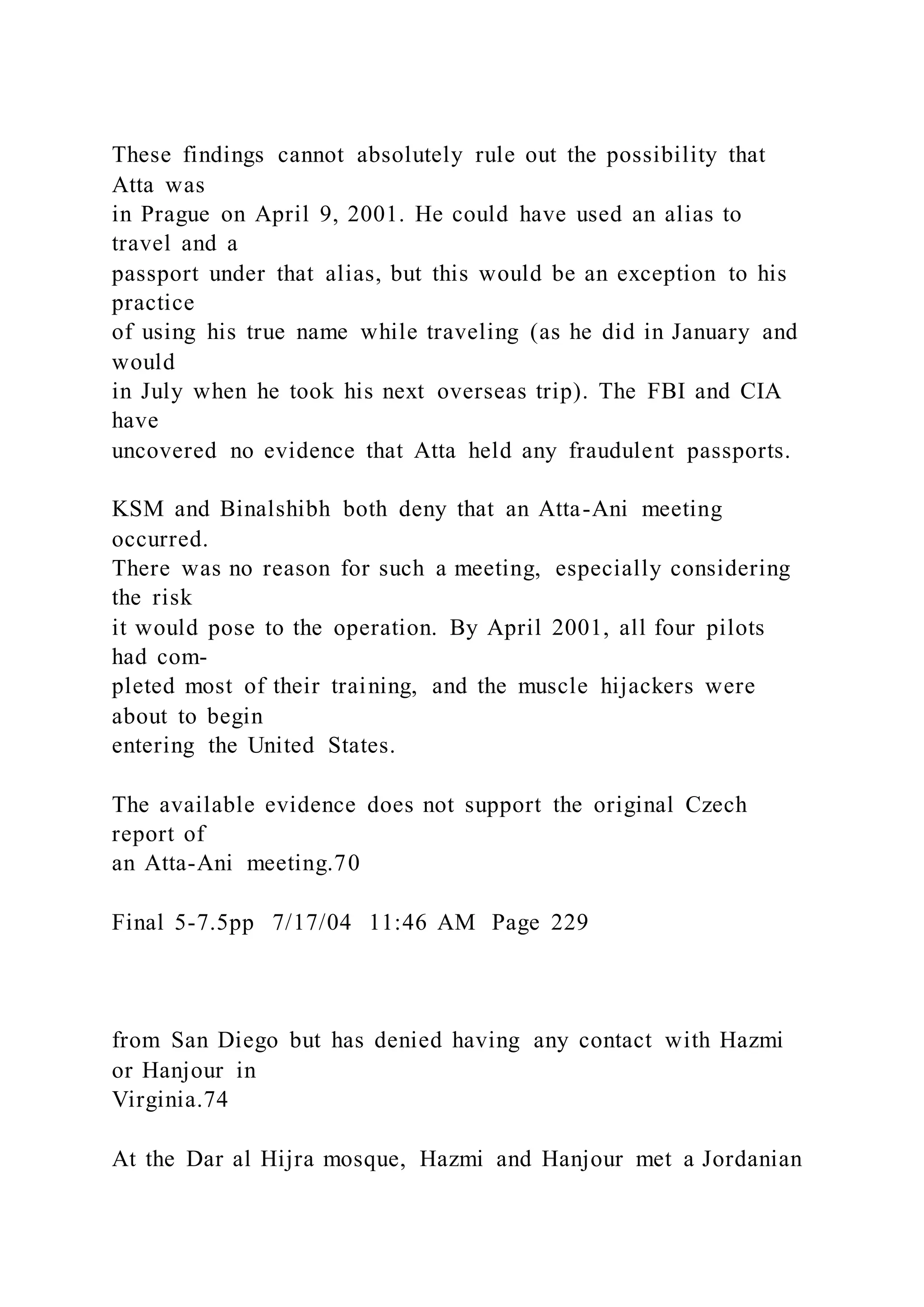These findings cannot absolutely rule out the possibility that
Atta was
in Prague on April 9, 2001. He could have used an alias to
travel and a
passport under that alias, but this would be an exception to his
practice
of using his true name while traveling (as he did in January and
would
in July when he took his next overseas trip). The FBI and CIA
have
uncovered no evidence that Atta held any fraudulent passports.
KSM and Binalshibh both deny that an Atta-Ani meeting
occurred.
There was no reason for such a meeting, especially considering
the risk
it would pose to the operation. By April 2001, all four pilots
had com-
pleted most of their training, and the muscle hijackers were
about to begin
entering the United States.
The available evidence does not support the original Czech
report of
an Atta-Ani meeting.70
Final 5-7.5pp 7/17/04 11:46 AM Page 229
from San Diego but has denied having any contact with Hazmi
or Hanjour in
Virginia.74
At the Dar al Hijra mosque, Hazmi and Hanjour met a Jordanian
 