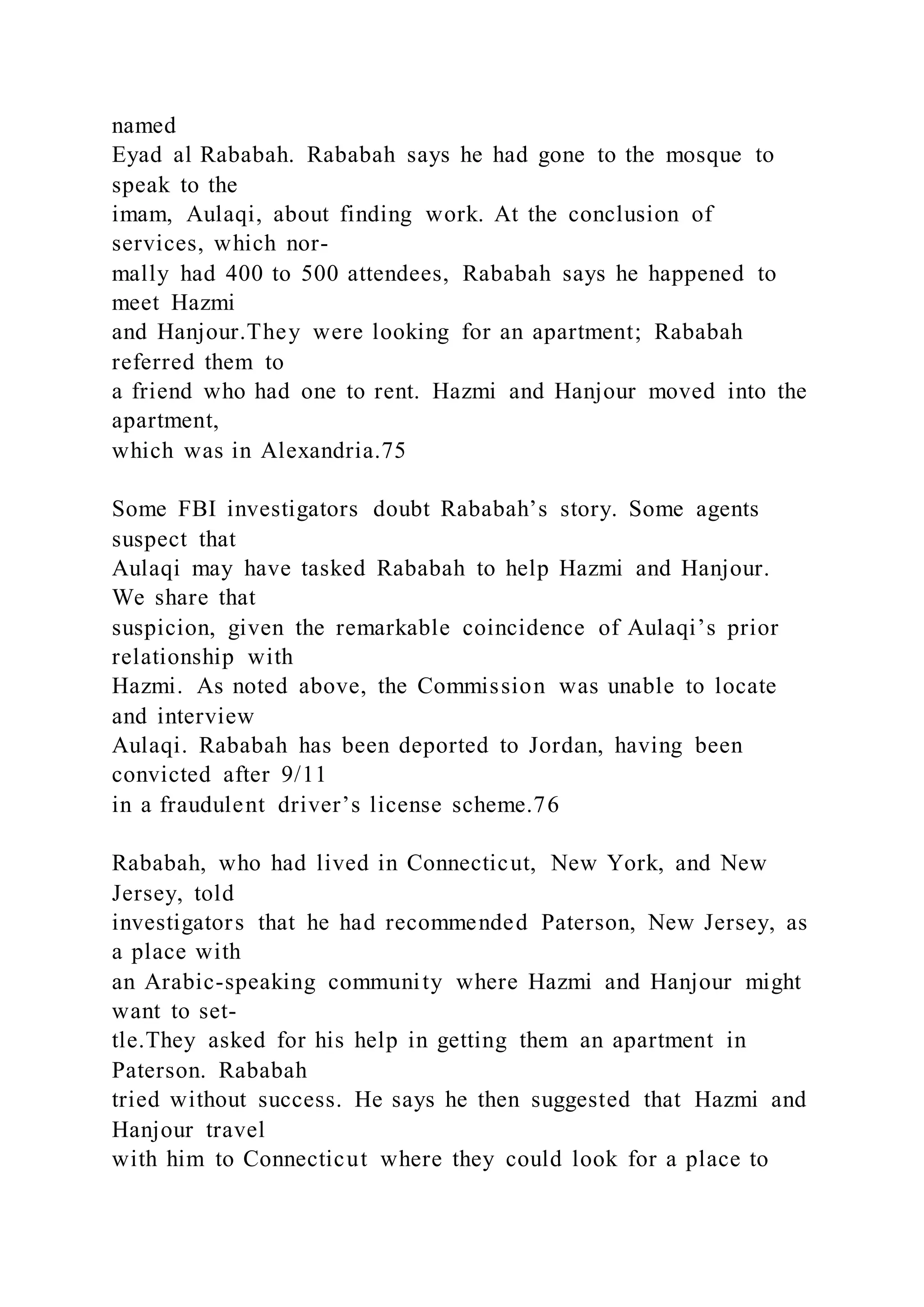 named
Eyad al Rababah. Rababah says he had gone to the mosque to
speak to the
imam, Aulaqi, about finding work. At the conclusion of
services, which nor-
mally had 400 to 500 attendees, Rababah says he happened to
meet Hazmi
and Hanjour.They were looking for an apartment; Rababah
referred them to
a friend who had one to rent. Hazmi and Hanjour moved into the
apartment,
which was in Alexandria.75
Some FBI investigators doubt Rababah’s story. Some agents
suspect that
Aulaqi may have tasked Rababah to help Hazmi and Hanjour.
We share that
suspicion, given the remarkable coincidence of Aulaqi’s prior
relationship with
Hazmi. As noted above, the Commission was unable to locate
and interview
Aulaqi. Rababah has been deported to Jordan, having been
convicted after 9/11
in a fraudulent driver’s license scheme.76
Rababah, who had lived in Connecticut, New York, and New
Jersey, told
investigators that he had recommended Paterson, New Jersey, as
a place with
an Arabic-speaking community where Hazmi and Hanjour might
want to set-
tle.They asked for his help in getting them an apartment in
Paterson. Rababah
tried without success. He says he then suggested that Hazmi and
Hanjour travel
with him to Connecticut where they could look for a place to
 