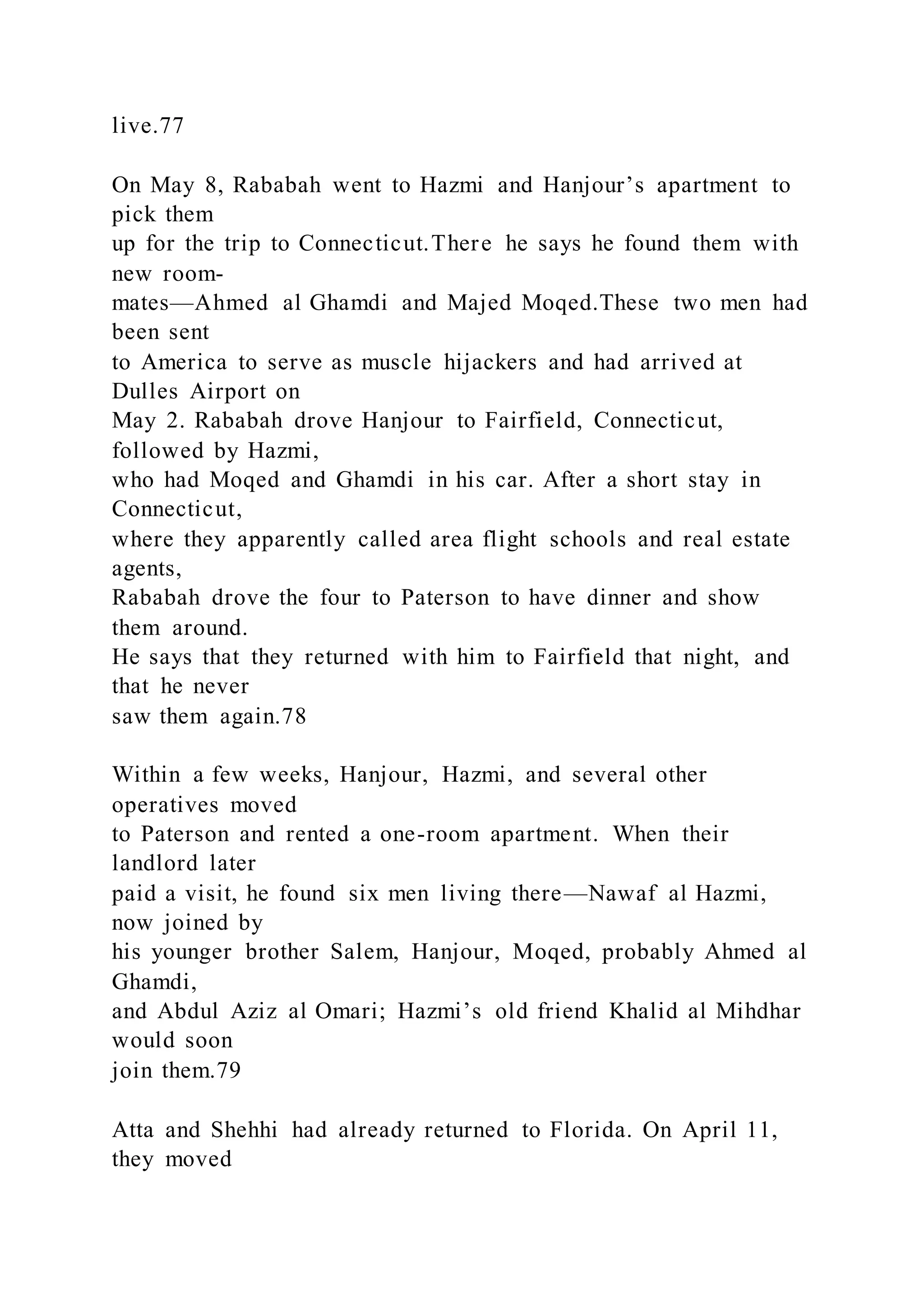 live.77
On May 8, Rababah went to Hazmi and Hanjour’s apartment to
pick them
up for the trip to Connecticut.There he says he found them with
new room-
mates—Ahmed al Ghamdi and Majed Moqed.These two men had
been sent
to America to serve as muscle hijackers and had arrived at
Dulles Airport on
May 2. Rababah drove Hanjour to Fairfield, Connecticut,
followed by Hazmi,
who had Moqed and Ghamdi in his car. After a short stay in
Connecticut,
where they apparently called area flight schools and real estate
agents,
Rababah drove the four to Paterson to have dinner and show
them around.
He says that they returned with him to Fairfield that night, and
that he never
saw them again.78
Within a few weeks, Hanjour, Hazmi, and several other
operatives moved
to Paterson and rented a one-room apartment. When their
landlord later
paid a visit, he found six men living there—Nawaf al Hazmi,
now joined by
his younger brother Salem, Hanjour, Moqed, probably Ahmed al
Ghamdi,
and Abdul Aziz al Omari; Hazmi’s old friend Khalid al Mihdhar
would soon
join them.79
Atta and Shehhi had already returned to Florida. On April 11,
they moved
 