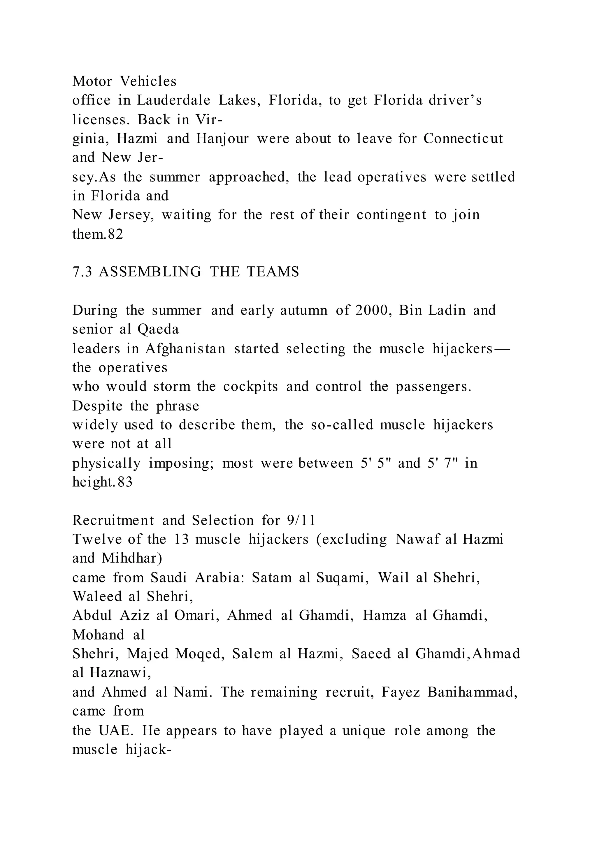 Motor Vehicles
office in Lauderdale Lakes, Florida, to get Florida driver’s
licenses. Back in Vir-
ginia, Hazmi and Hanjour were about to leave for Connecticut
and New Jer-
sey.As the summer approached, the lead operatives were settled
in Florida and
New Jersey, waiting for the rest of their contingent to join
them.82
7.3 ASSEMBLING THE TEAMS
During the summer and early autumn of 2000, Bin Ladin and
senior al Qaeda
leaders in Afghanistan started selecting the muscle hijackers—
the operatives
who would storm the cockpits and control the passengers.
Despite the phrase
widely used to describe them, the so-called muscle hijackers
were not at all
physically imposing; most were between 5' 5" and 5' 7" in
height.83
Recruitment and Selection for 9/11
Twelve of the 13 muscle hijackers (excluding Nawaf al Hazmi
and Mihdhar)
came from Saudi Arabia: Satam al Suqami, Wail al Shehri,
Waleed al Shehri,
Abdul Aziz al Omari, Ahmed al Ghamdi, Hamza al Ghamdi,
Mohand al
Shehri, Majed Moqed, Salem al Hazmi, Saeed al Ghamdi,Ahmad
al Haznawi,
and Ahmed al Nami. The remaining recruit, Fayez Banihammad,
came from
the UAE. He appears to have played a unique role among the
muscle hijack-
 