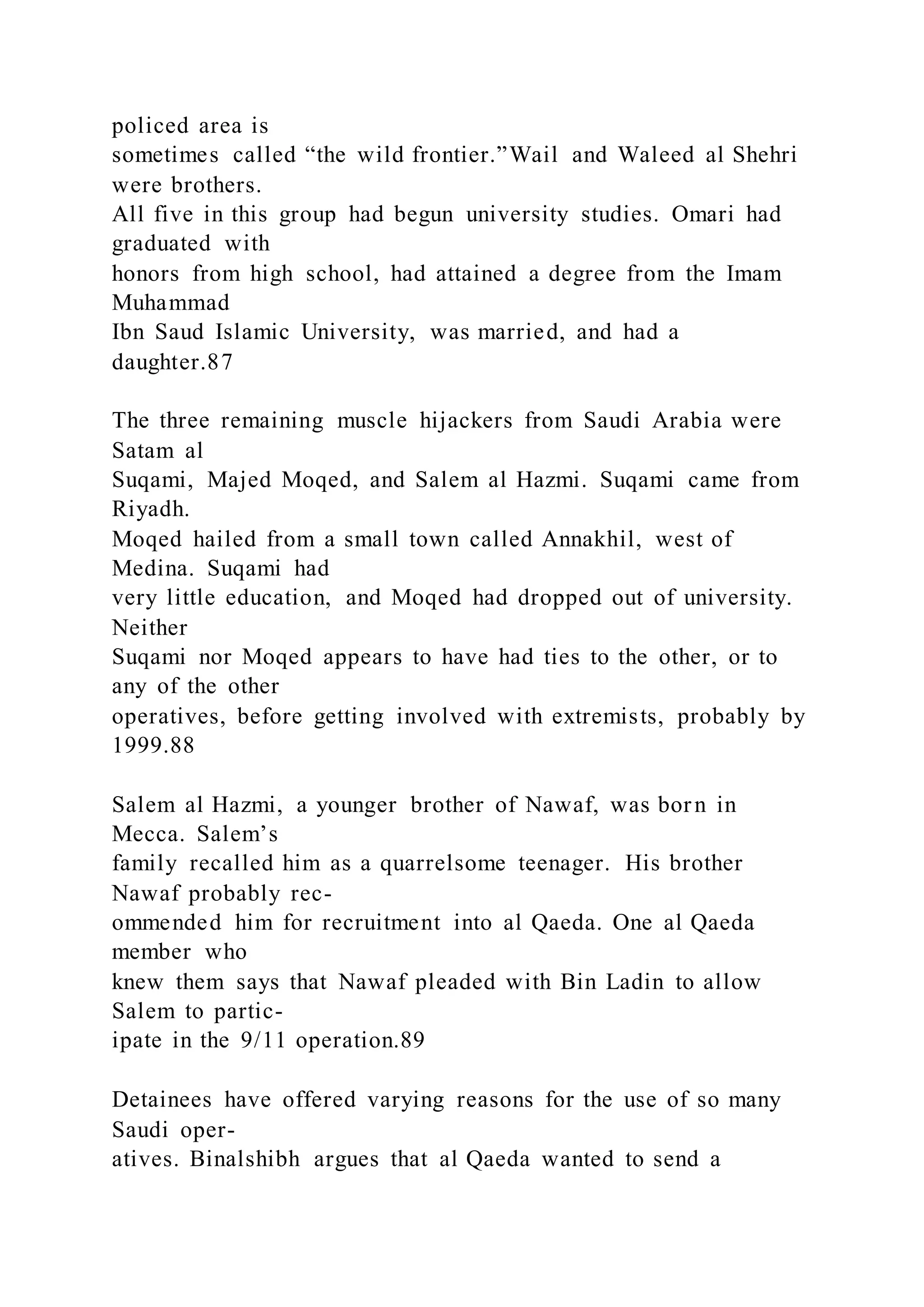 policed area is
sometimes called “the wild frontier.”Wail and Waleed al Shehri
were brothers.
All five in this group had begun university studies. Omari had
graduated with
honors from high school, had attained a degree from the Imam
Muhammad
Ibn Saud Islamic University, was married, and had a
daughter.87
The three remaining muscle hijackers from Saudi Arabia were
Satam al
Suqami, Majed Moqed, and Salem al Hazmi. Suqami came from
Riyadh.
Moqed hailed from a small town called Annakhil, west of
Medina. Suqami had
very little education, and Moqed had dropped out of university.
Neither
Suqami nor Moqed appears to have had ties to the other, or to
any of the other
operatives, before getting involved with extremists, probably by
1999.88
Salem al Hazmi, a younger brother of Nawaf, was born in
Mecca. Salem’s
family recalled him as a quarrelsome teenager. His brother
Nawaf probably rec-
ommended him for recruitment into al Qaeda. One al Qaeda
member who
knew them says that Nawaf pleaded with Bin Ladin to allow
Salem to partic-
ipate in the 9/11 operation.89
Detainees have offered varying reasons for the use of so many
Saudi oper-
atives. Binalshibh argues that al Qaeda wanted to send a
 