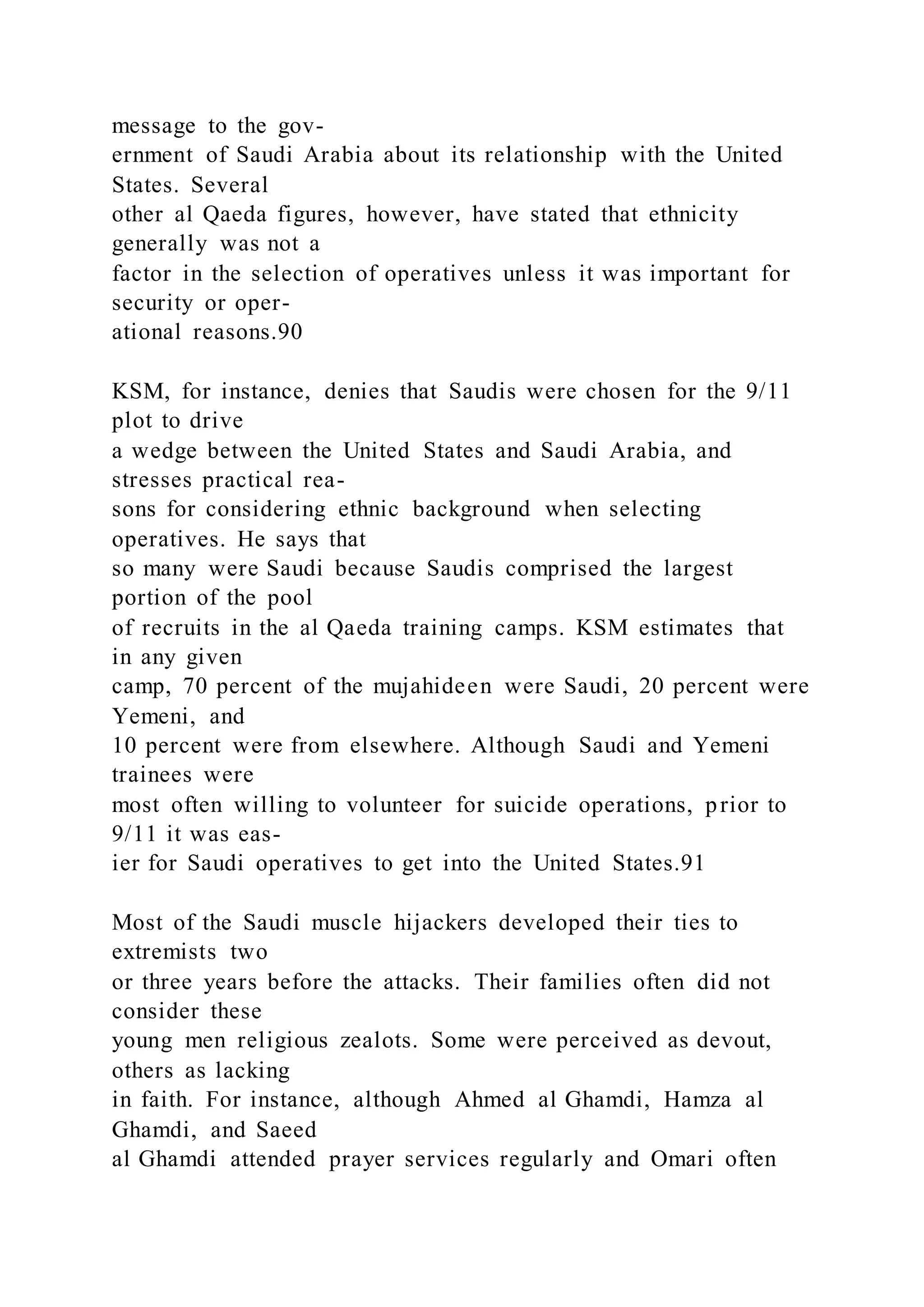 message to the gov-
ernment of Saudi Arabia about its relationship with the United
States. Several
other al Qaeda figures, however, have stated that ethnicity
generally was not a
factor in the selection of operatives unless it was important for
security or oper-
ational reasons.90
KSM, for instance, denies that Saudis were chosen for the 9/11
plot to drive
a wedge between the United States and Saudi Arabia, and
stresses practical rea-
sons for considering ethnic background when selecting
operatives. He says that
so many were Saudi because Saudis comprised the largest
portion of the pool
of recruits in the al Qaeda training camps. KSM estimates that
in any given
camp, 70 percent of the mujahideen were Saudi, 20 percent were
Yemeni, and
10 percent were from elsewhere. Although Saudi and Yemeni
trainees were
most often willing to volunteer for suicide operations, prior to
9/11 it was eas-
ier for Saudi operatives to get into the United States.91
Most of the Saudi muscle hijackers developed their ties to
extremists two
or three years before the attacks. Their families often did not
consider these
young men religious zealots. Some were perceived as devout,
others as lacking
in faith. For instance, although Ahmed al Ghamdi, Hamza al
Ghamdi, and Saeed
al Ghamdi attended prayer services regularly and Omari often
 