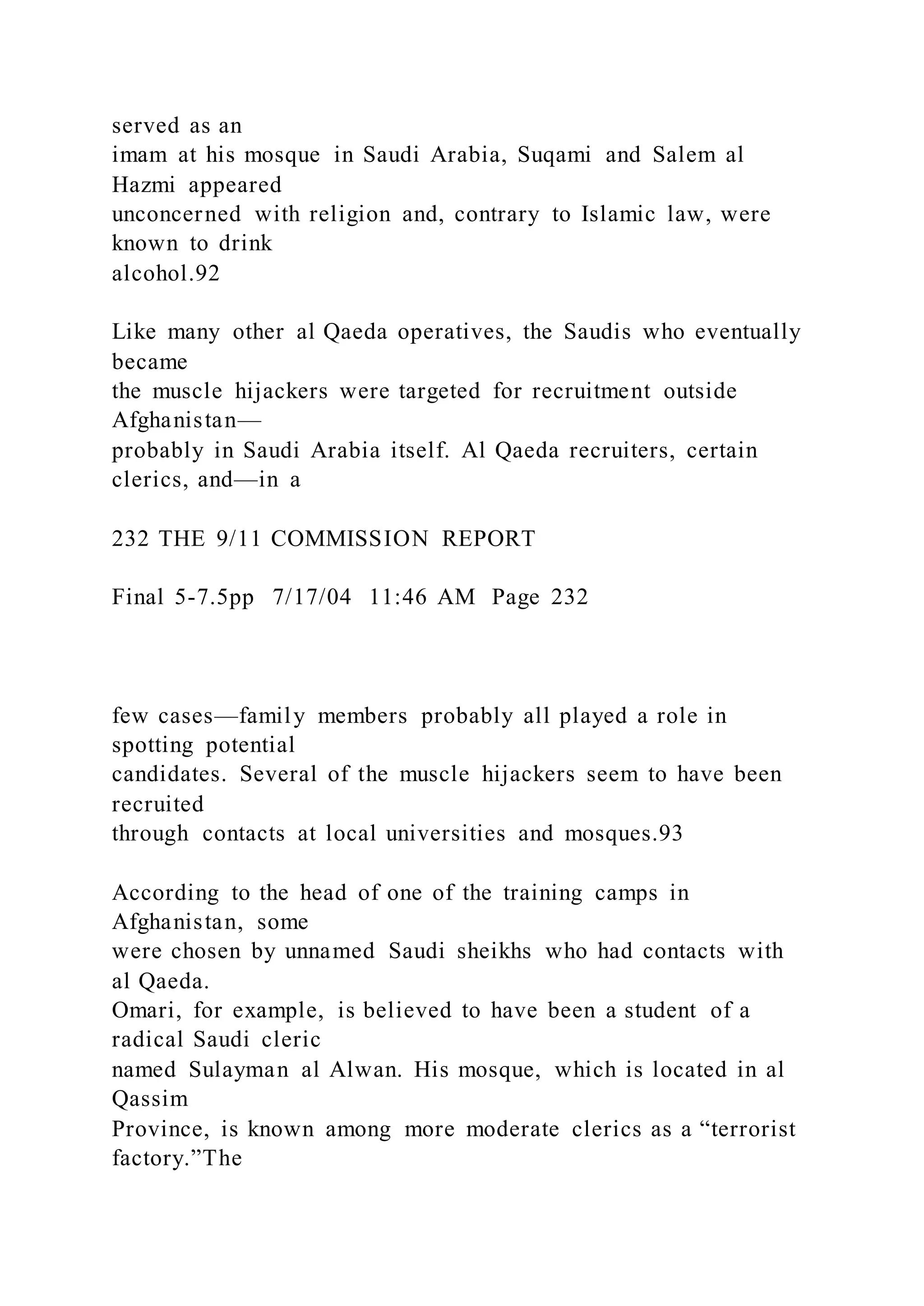 served as an
imam at his mosque in Saudi Arabia, Suqami and Salem al
Hazmi appeared
unconcerned with religion and, contrary to Islamic law, were
known to drink
alcohol.92
Like many other al Qaeda operatives, the Saudis who eventually
became
the muscle hijackers were targeted for recruitment outside
Afghanistan—
probably in Saudi Arabia itself. Al Qaeda recruiters, certain
clerics, and—in a
232 THE 9/11 COMMISSION REPORT
Final 5-7.5pp 7/17/04 11:46 AM Page 232
few cases—family members probably all played a role in
spotting potential
candidates. Several of the muscle hijackers seem to have been
recruited
through contacts at local universities and mosques.93
According to the head of one of the training camps in
Afghanistan, some
were chosen by unnamed Saudi sheikhs who had contacts with
al Qaeda.
Omari, for example, is believed to have been a student of a
radical Saudi cleric
named Sulayman al Alwan. His mosque, which is located in al
Qassim
Province, is known among more moderate clerics as a “terrorist
factory.”The
 