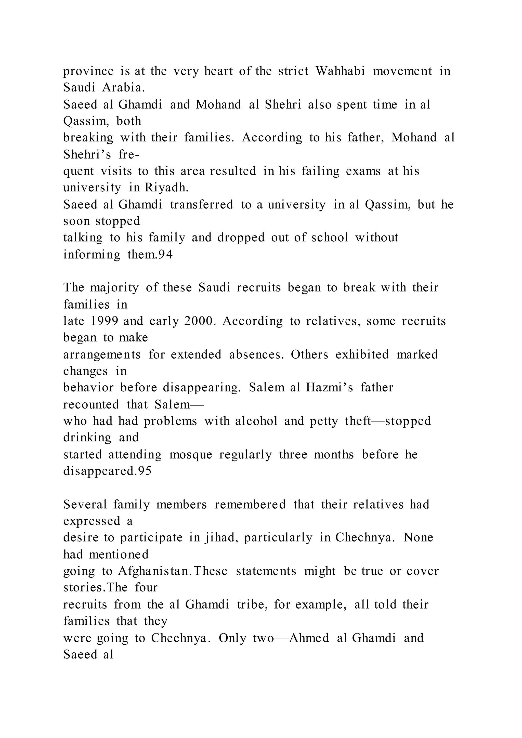 province is at the very heart of the strict Wahhabi movement in
Saudi Arabia.
Saeed al Ghamdi and Mohand al Shehri also spent time in al
Qassim, both
breaking with their families. According to his father, Mohand al
Shehri’s fre-
quent visits to this area resulted in his failing exams at his
university in Riyadh.
Saeed al Ghamdi transferred to a university in al Qassim, but he
soon stopped
talking to his family and dropped out of school without
informing them.94
The majority of these Saudi recruits began to break with their
families in
late 1999 and early 2000. According to relatives, some recruits
began to make
arrangements for extended absences. Others exhibited marked
changes in
behavior before disappearing. Salem al Hazmi’s father
recounted that Salem—
who had had problems with alcohol and petty theft—stopped
drinking and
started attending mosque regularly three months before he
disappeared.95
Several family members remembered that their relatives had
expressed a
desire to participate in jihad, particularly in Chechnya. None
had mentioned
going to Afghanistan.These statements might be true or cover
stories.The four
recruits from the al Ghamdi tribe, for example, all told their
families that they
were going to Chechnya. Only two—Ahmed al Ghamdi and
Saeed al
 