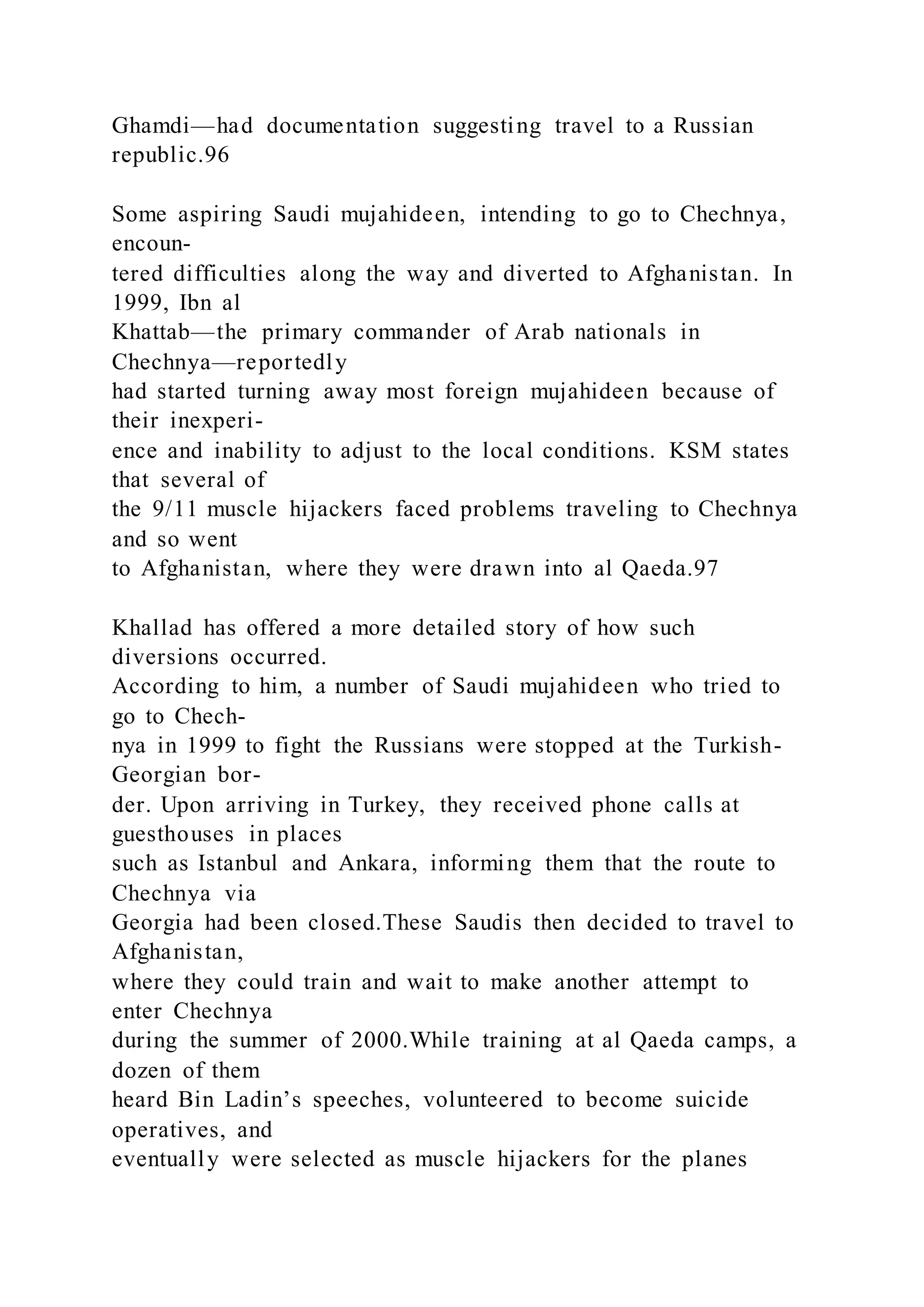 Ghamdi—had documentation suggesting travel to a Russian
republic.96
Some aspiring Saudi mujahideen, intending to go to Chechnya,
encoun-
tered difficulties along the way and diverted to Afghanistan. In
1999, Ibn al
Khattab—the primary commander of Arab nationals in
Chechnya—reportedly
had started turning away most foreign mujahideen because of
their inexperi-
ence and inability to adjust to the local conditions. KSM states
that several of
the 9/11 muscle hijackers faced problems traveling to Chechnya
and so went
to Afghanistan, where they were drawn into al Qaeda.97
Khallad has offered a more detailed story of how such
diversions occurred.
According to him, a number of Saudi mujahideen who tried to
go to Chech-
nya in 1999 to fight the Russians were stopped at the Turkish-
Georgian bor-
der. Upon arriving in Turkey, they received phone calls at
guesthouses in places
such as Istanbul and Ankara, informing them that the route to
Chechnya via
Georgia had been closed.These Saudis then decided to travel to
Afghanistan,
where they could train and wait to make another attempt to
enter Chechnya
during the summer of 2000.While training at al Qaeda camps, a
dozen of them
heard Bin Ladin’s speeches, volunteered to become suicide
operatives, and
eventually were selected as muscle hijackers for the planes
 