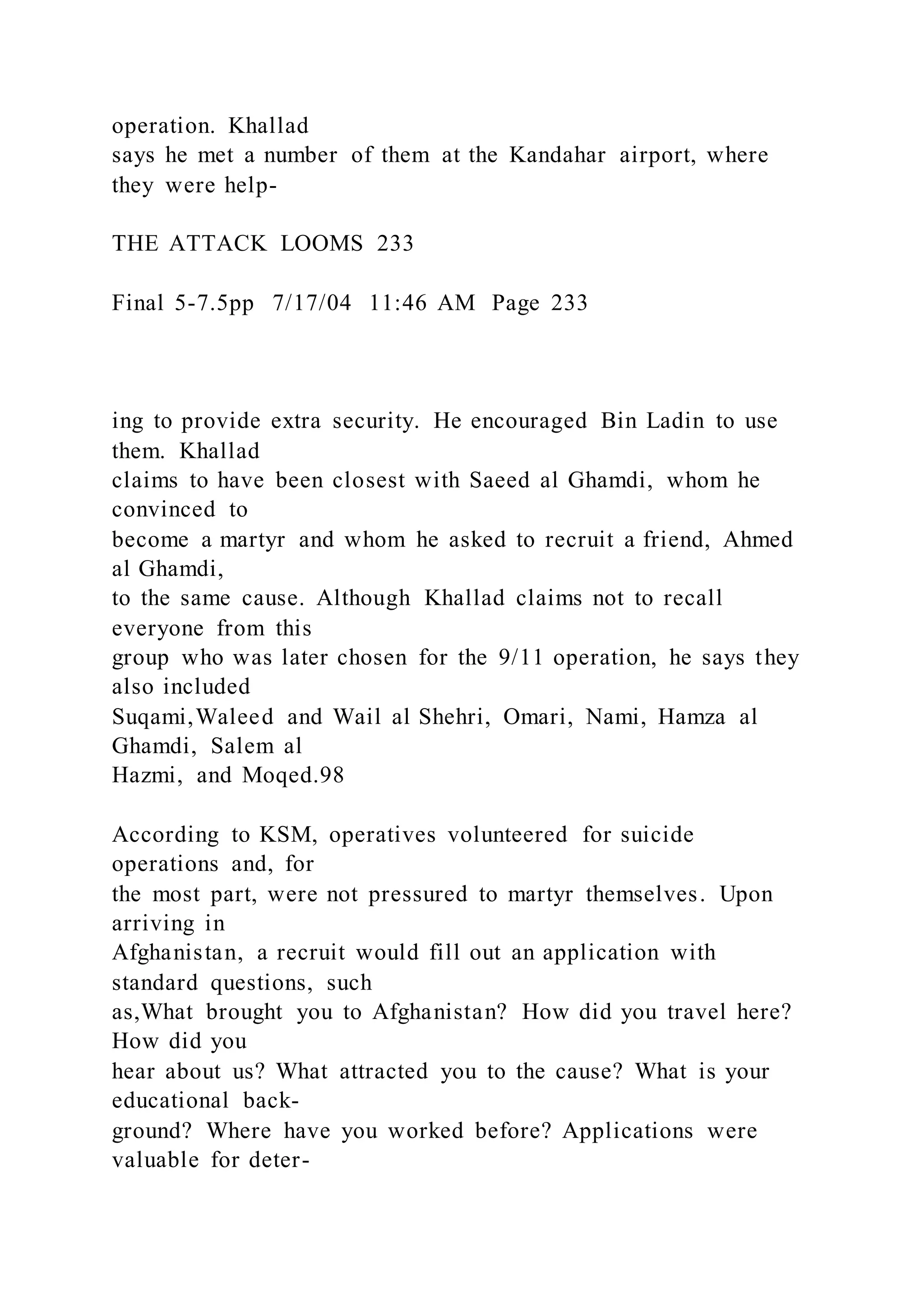 operation. Khallad
says he met a number of them at the Kandahar airport, where
they were help-
THE ATTACK LOOMS 233
Final 5-7.5pp 7/17/04 11:46 AM Page 233
ing to provide extra security. He encouraged Bin Ladin to use
them. Khallad
claims to have been closest with Saeed al Ghamdi, whom he
convinced to
become a martyr and whom he asked to recruit a friend, Ahmed
al Ghamdi,
to the same cause. Although Khallad claims not to recall
everyone from this
group who was later chosen for the 9/11 operation, he says they
also included
Suqami,Waleed and Wail al Shehri, Omari, Nami, Hamza al
Ghamdi, Salem al
Hazmi, and Moqed.98
According to KSM, operatives volunteered for suicide
operations and, for
the most part, were not pressured to martyr themselves. Upon
arriving in
Afghanistan, a recruit would fill out an application with
standard questions, such
as,What brought you to Afghanistan? How did you travel here?
How did you
hear about us? What attracted you to the cause? What is your
educational back-
ground? Where have you worked before? Applications were
valuable for deter-
 