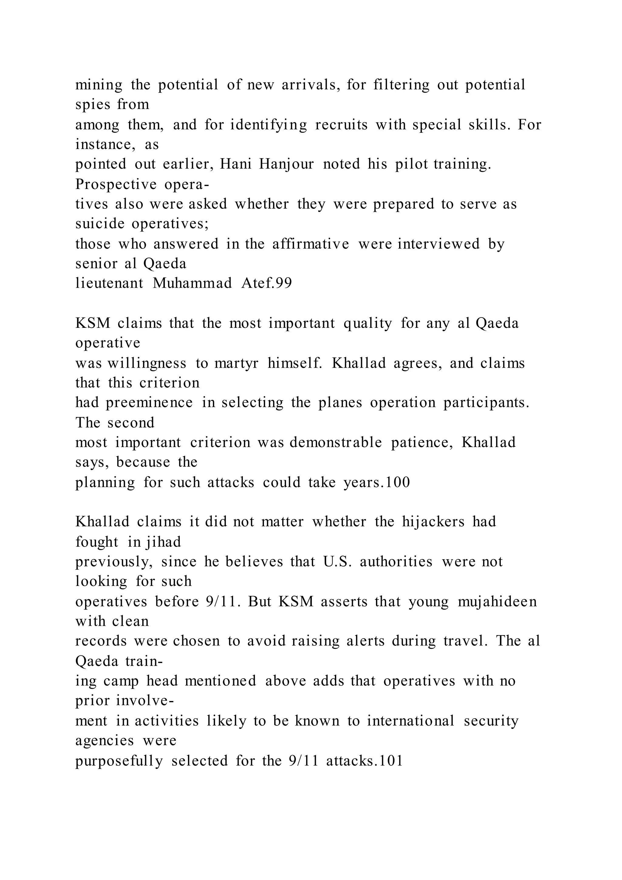 mining the potential of new arrivals, for filtering out potential
spies from
among them, and for identifying recruits with special skills. For
instance, as
pointed out earlier, Hani Hanjour noted his pilot training.
Prospective opera-
tives also were asked whether they were prepared to serve as
suicide operatives;
those who answered in the affirmative were interviewed by
senior al Qaeda
lieutenant Muhammad Atef.99
KSM claims that the most important quality for any al Qaeda
operative
was willingness to martyr himself. Khallad agrees, and claims
that this criterion
had preeminence in selecting the planes operation participants.
The second
most important criterion was demonstrable patience, Khallad
says, because the
planning for such attacks could take years.100
Khallad claims it did not matter whether the hijackers had
fought in jihad
previously, since he believes that U.S. authorities were not
looking for such
operatives before 9/11. But KSM asserts that young mujahideen
with clean
records were chosen to avoid raising alerts during travel. The al
Qaeda train-
ing camp head mentioned above adds that operatives with no
prior involve-
ment in activities likely to be known to international security
agencies were
purposefully selected for the 9/11 attacks.101
 