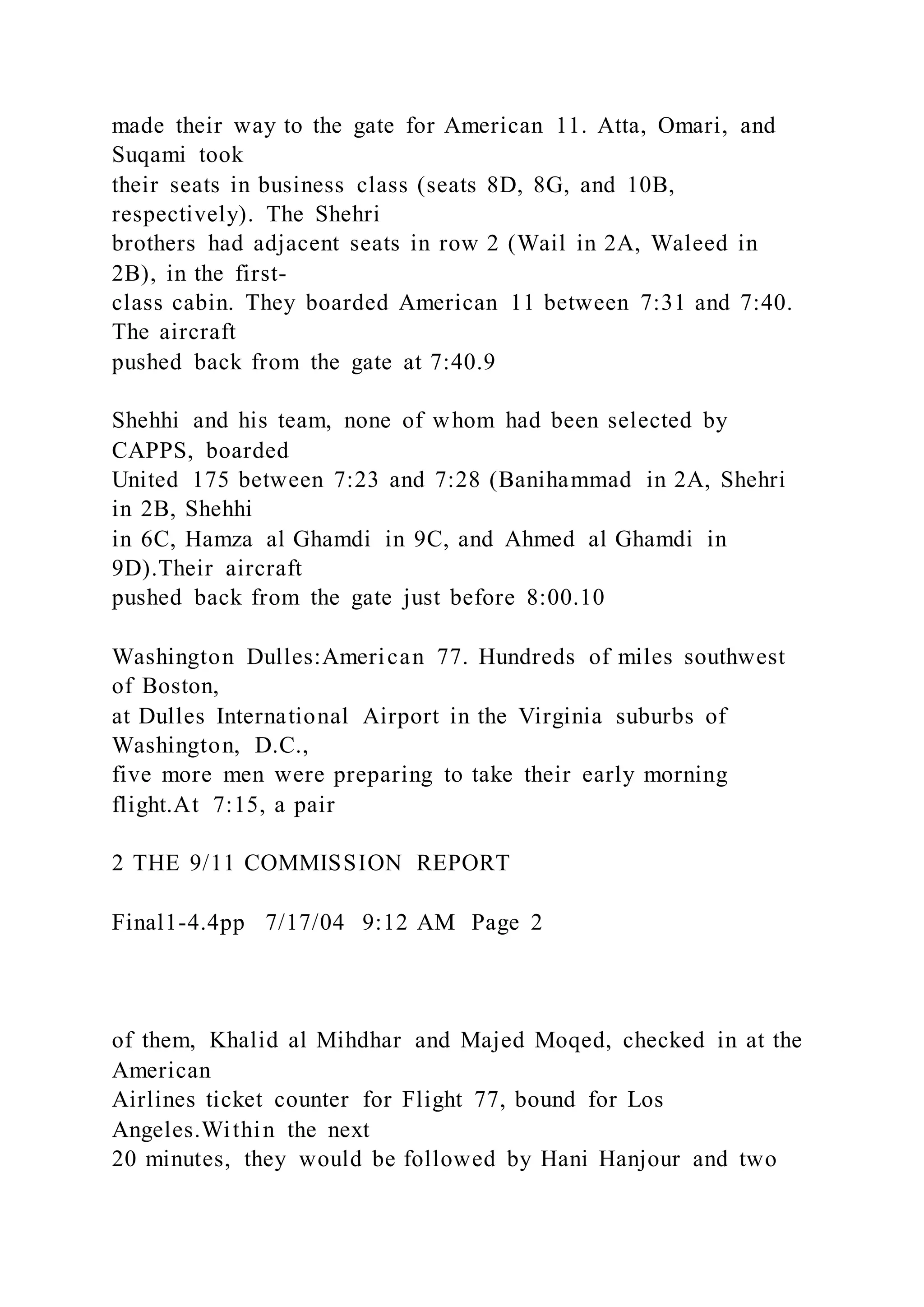 made their way to the gate for American 11. Atta, Omari, and
Suqami took
their seats in business class (seats 8D, 8G, and 10B,
respectively). The Shehri
brothers had adjacent seats in row 2 (Wail in 2A, Waleed in
2B), in the first-
class cabin. They boarded American 11 between 7:31 and 7:40.
The aircraft
pushed back from the gate at 7:40.9
Shehhi and his team, none of whom had been selected by
CAPPS, boarded
United 175 between 7:23 and 7:28 (Banihammad in 2A, Shehri
in 2B, Shehhi
in 6C, Hamza al Ghamdi in 9C, and Ahmed al Ghamdi in
9D).Their aircraft
pushed back from the gate just before 8:00.10
Washington Dulles:American 77. Hundreds of miles southwest
of Boston,
at Dulles International Airport in the Virginia suburbs of
Washington, D.C.,
five more men were preparing to take their early morning
flight.At 7:15, a pair
2 THE 9/11 COMMISSION REPORT
Final1-4.4pp 7/17/04 9:12 AM Page 2
of them, Khalid al Mihdhar and Majed Moqed, checked in at the
American
Airlines ticket counter for Flight 77, bound for Los
Angeles.Within the next
20 minutes, they would be followed by Hani Hanjour and two
 