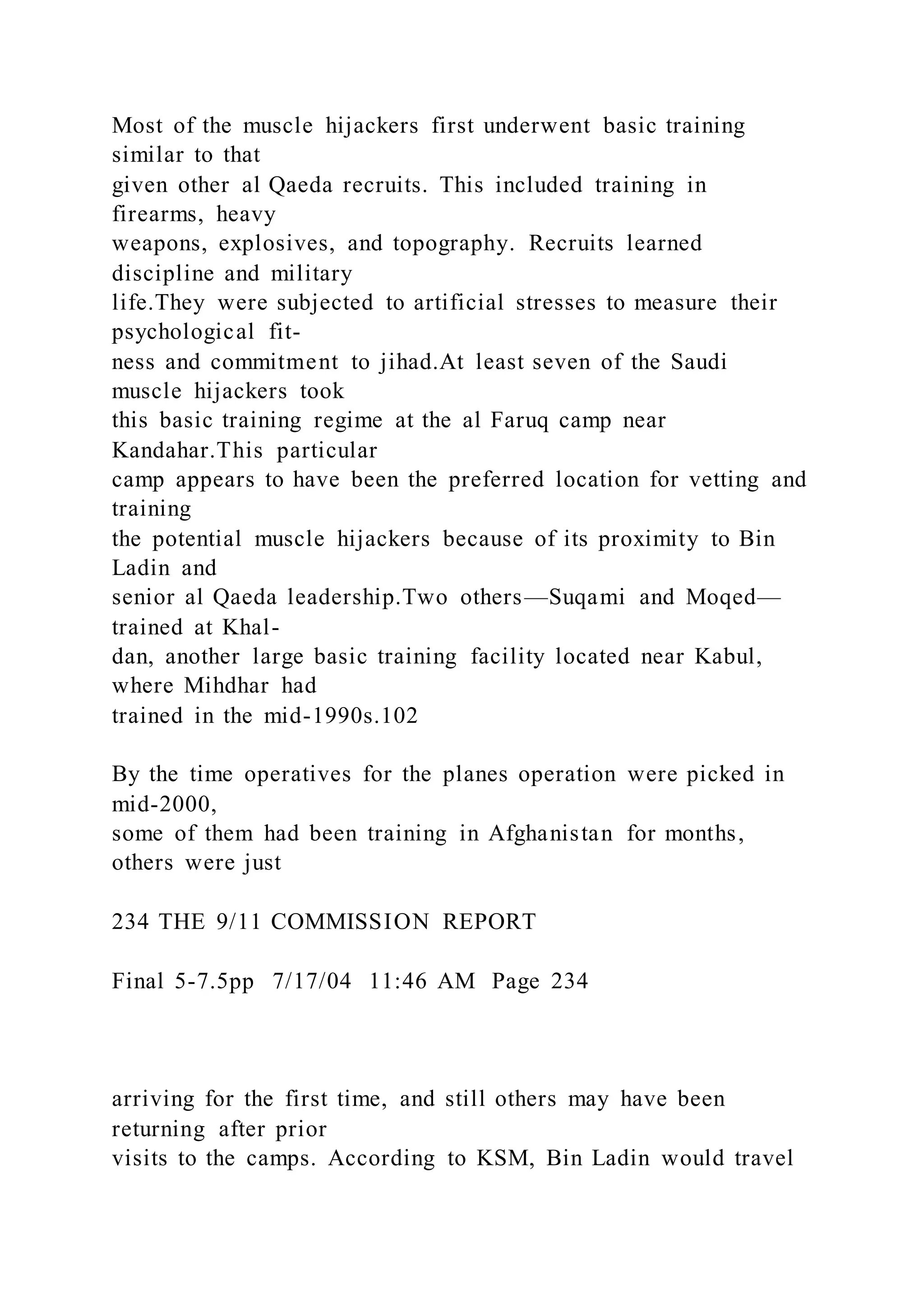 Most of the muscle hijackers first underwent basic training
similar to that
given other al Qaeda recruits. This included training in
firearms, heavy
weapons, explosives, and topography. Recruits learned
discipline and military
life.They were subjected to artificial stresses to measure their
psychological fit-
ness and commitment to jihad.At least seven of the Saudi
muscle hijackers took
this basic training regime at the al Faruq camp near
Kandahar.This particular
camp appears to have been the preferred location for vetting and
training
the potential muscle hijackers because of its proximity to Bin
Ladin and
senior al Qaeda leadership.Two others—Suqami and Moqed—
trained at Khal-
dan, another large basic training facility located near Kabul,
where Mihdhar had
trained in the mid-1990s.102
By the time operatives for the planes operation were picked in
mid-2000,
some of them had been training in Afghanistan for months,
others were just
234 THE 9/11 COMMISSION REPORT
Final 5-7.5pp 7/17/04 11:46 AM Page 234
arriving for the first time, and still others may have been
returning after prior
visits to the camps. According to KSM, Bin Ladin would travel
 