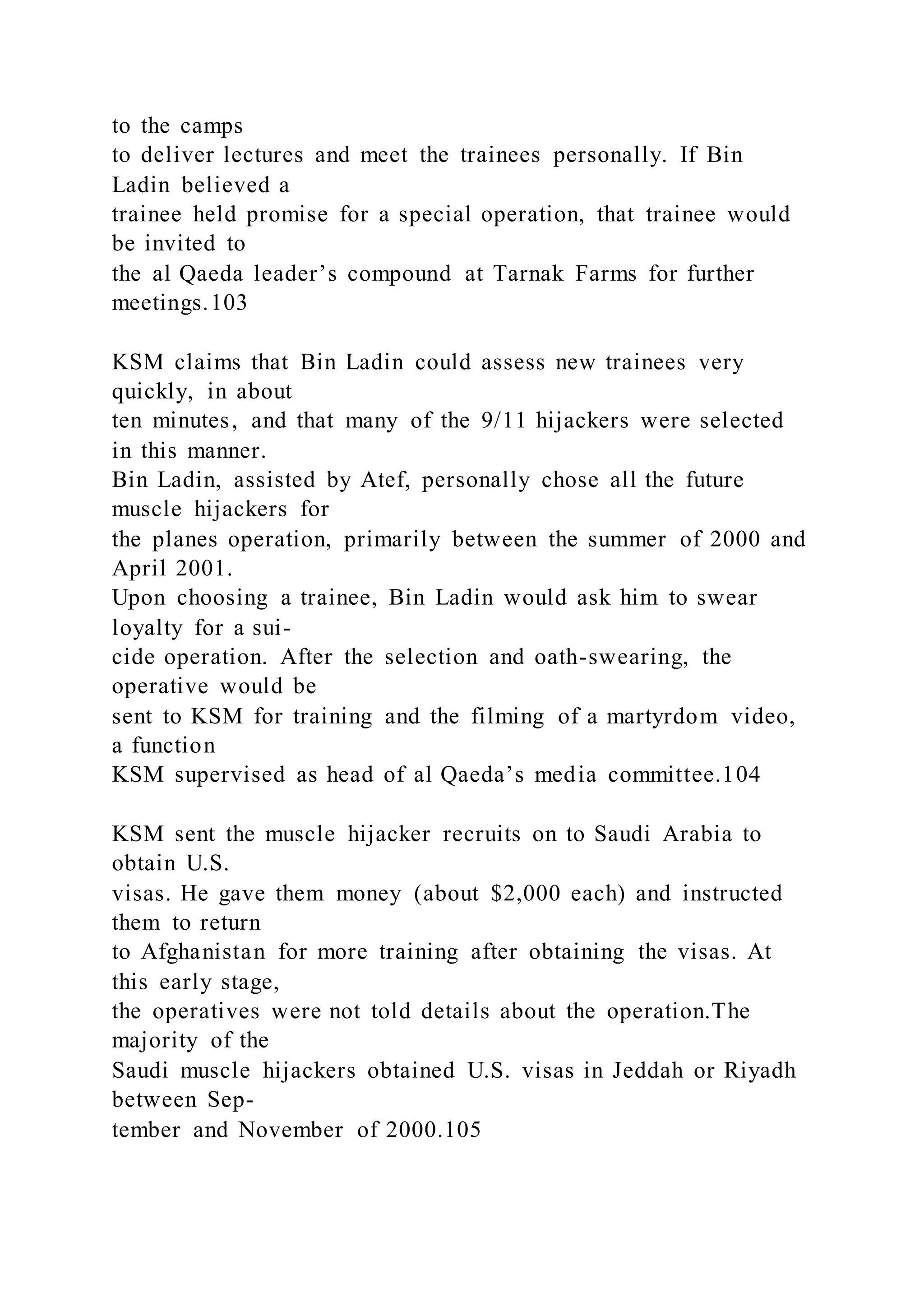 to the camps
to deliver lectures and meet the trainees personally. If Bin
Ladin believed a
trainee held promise for a special operation, that trainee would
be invited to
the al Qaeda leader’s compound at Tarnak Farms for further
meetings.103
KSM claims that Bin Ladin could assess new trainees very
quickly, in about
ten minutes, and that many of the 9/11 hijackers were selected
in this manner.
Bin Ladin, assisted by Atef, personally chose all the future
muscle hijackers for
the planes operation, primarily between the summer of 2000 and
April 2001.
Upon choosing a trainee, Bin Ladin would ask him to swear
loyalty for a sui-
cide operation. After the selection and oath-swearing, the
operative would be
sent to KSM for training and the filming of a martyrdom video,
a function
KSM supervised as head of al Qaeda’s media committee.104
KSM sent the muscle hijacker recruits on to Saudi Arabia to
obtain U.S.
visas. He gave them money (about $2,000 each) and instructed
them to return
to Afghanistan for more training after obtaining the visas. At
this early stage,
the operatives were not told details about the operation.The
majority of the
Saudi muscle hijackers obtained U.S. visas in Jeddah or Riyadh
between Sep-
tember and November of 2000.105
 
