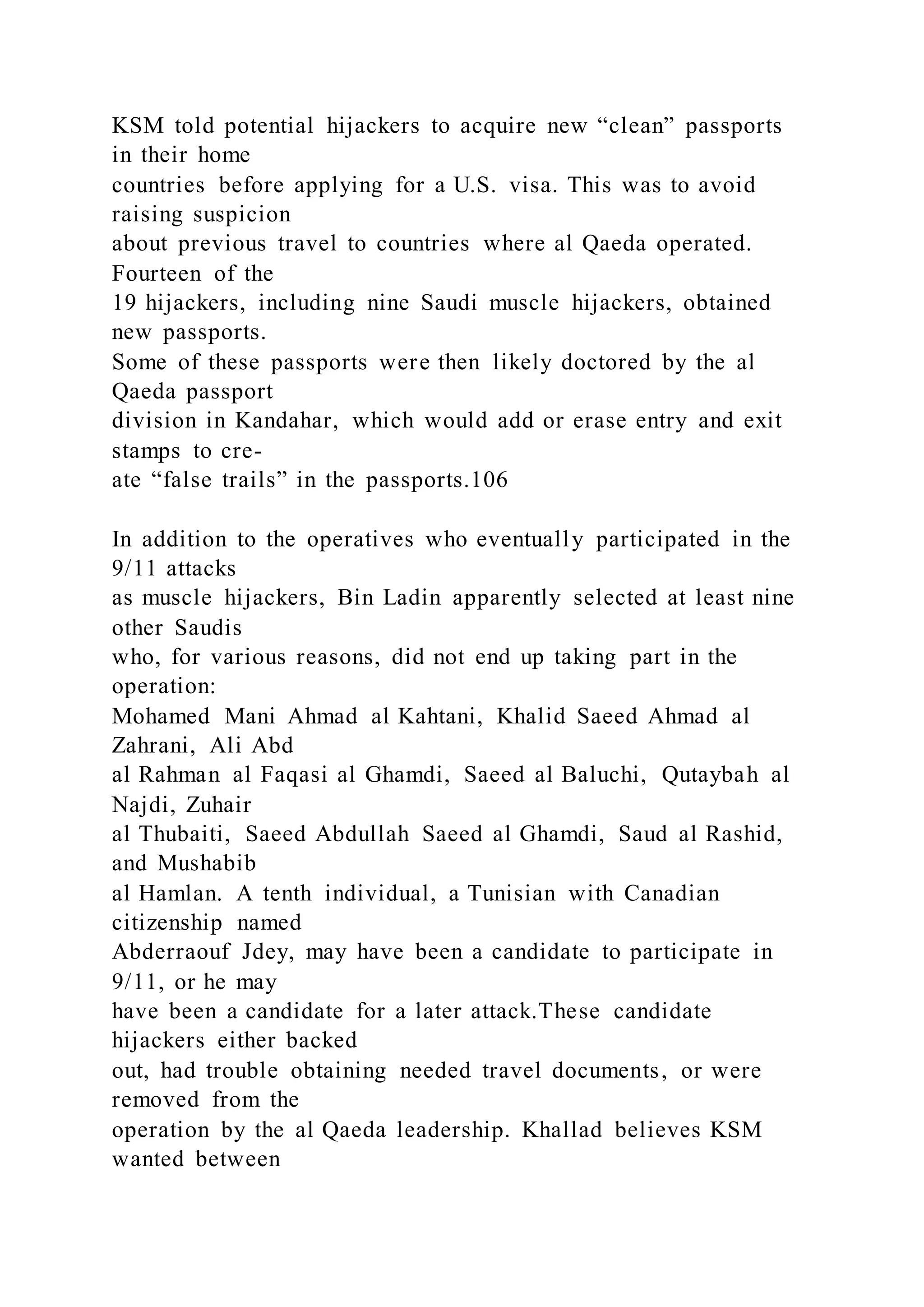 KSM told potential hijackers to acquire new “clean” passports
in their home
countries before applying for a U.S. visa. This was to avoid
raising suspicion
about previous travel to countries where al Qaeda operated.
Fourteen of the
19 hijackers, including nine Saudi muscle hijackers, obtained
new passports.
Some of these passports were then likely doctored by the al
Qaeda passport
division in Kandahar, which would add or erase entry and exit
stamps to cre-
ate “false trails” in the passports.106
In addition to the operatives who eventually participated in the
9/11 attacks
as muscle hijackers, Bin Ladin apparently selected at least nine
other Saudis
who, for various reasons, did not end up taking part in the
operation:
Mohamed Mani Ahmad al Kahtani, Khalid Saeed Ahmad al
Zahrani, Ali Abd
al Rahman al Faqasi al Ghamdi, Saeed al Baluchi, Qutaybah al
Najdi, Zuhair
al Thubaiti, Saeed Abdullah Saeed al Ghamdi, Saud al Rashid,
and Mushabib
al Hamlan. A tenth individual, a Tunisian with Canadian
citizenship named
Abderraouf Jdey, may have been a candidate to participate in
9/11, or he may
have been a candidate for a later attack.These candidate
hijackers either backed
out, had trouble obtaining needed travel documents, or were
removed from the
operation by the al Qaeda leadership. Khallad believes KSM
wanted between
 