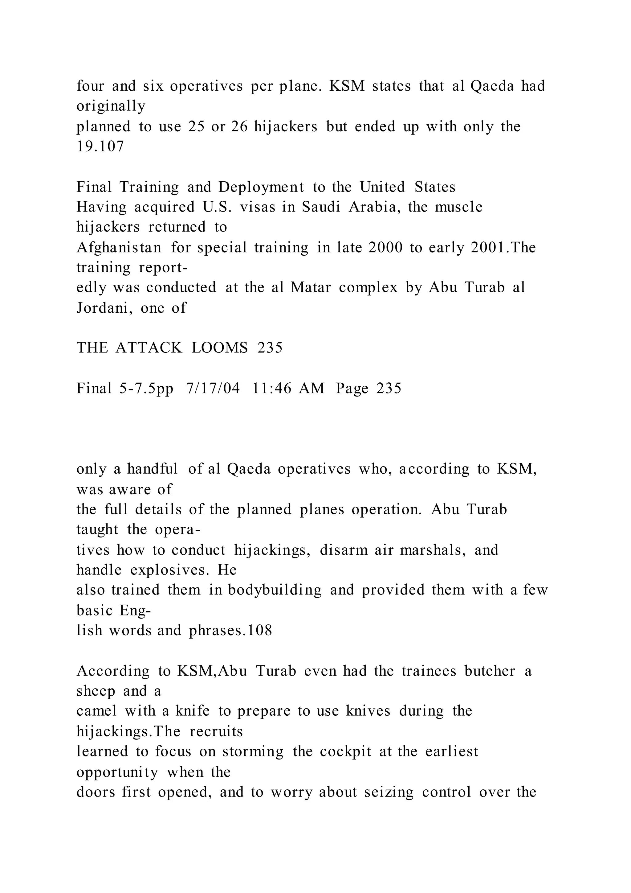 four and six operatives per plane. KSM states that al Qaeda had
originally
planned to use 25 or 26 hijackers but ended up with only the
19.107
Final Training and Deployment to the United States
Having acquired U.S. visas in Saudi Arabia, the muscle
hijackers returned to
Afghanistan for special training in late 2000 to early 2001.The
training report-
edly was conducted at the al Matar complex by Abu Turab al
Jordani, one of
THE ATTACK LOOMS 235
Final 5-7.5pp 7/17/04 11:46 AM Page 235
only a handful of al Qaeda operatives who, according to KSM,
was aware of
the full details of the planned planes operation. Abu Turab
taught the opera-
tives how to conduct hijackings, disarm air marshals, and
handle explosives. He
also trained them in bodybuilding and provided them with a few
basic Eng-
lish words and phrases.108
According to KSM,Abu Turab even had the trainees butcher a
sheep and a
camel with a knife to prepare to use knives during the
hijackings.The recruits
learned to focus on storming the cockpit at the earliest
opportunity when the
doors first opened, and to worry about seizing control over the
 