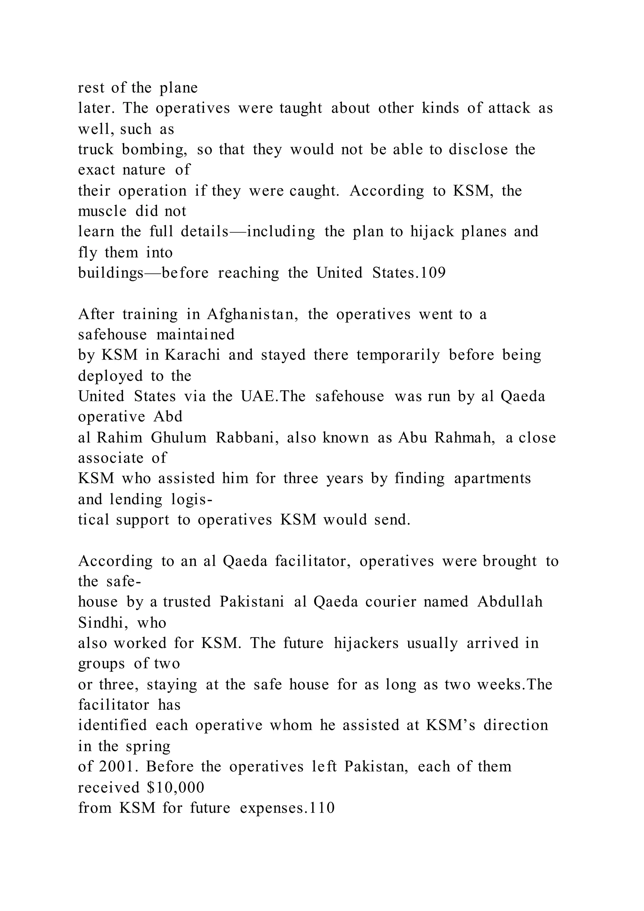 rest of the plane
later. The operatives were taught about other kinds of attack as
well, such as
truck bombing, so that they would not be able to disclose the
exact nature of
their operation if they were caught. According to KSM, the
muscle did not
learn the full details—including the plan to hijack planes and
fly them into
buildings—before reaching the United States.109
After training in Afghanistan, the operatives went to a
safehouse maintained
by KSM in Karachi and stayed there temporarily before being
deployed to the
United States via the UAE.The safehouse was run by al Qaeda
operative Abd
al Rahim Ghulum Rabbani, also known as Abu Rahmah, a close
associate of
KSM who assisted him for three years by finding apartments
and lending logis-
tical support to operatives KSM would send.
According to an al Qaeda facilitator, operatives were brought to
the safe-
house by a trusted Pakistani al Qaeda courier named Abdullah
Sindhi, who
also worked for KSM. The future hijackers usually arrived in
groups of two
or three, staying at the safe house for as long as two weeks.The
facilitator has
identified each operative whom he assisted at KSM’s direction
in the spring
of 2001. Before the operatives left Pakistan, each of them
received $10,000
from KSM for future expenses.110
 