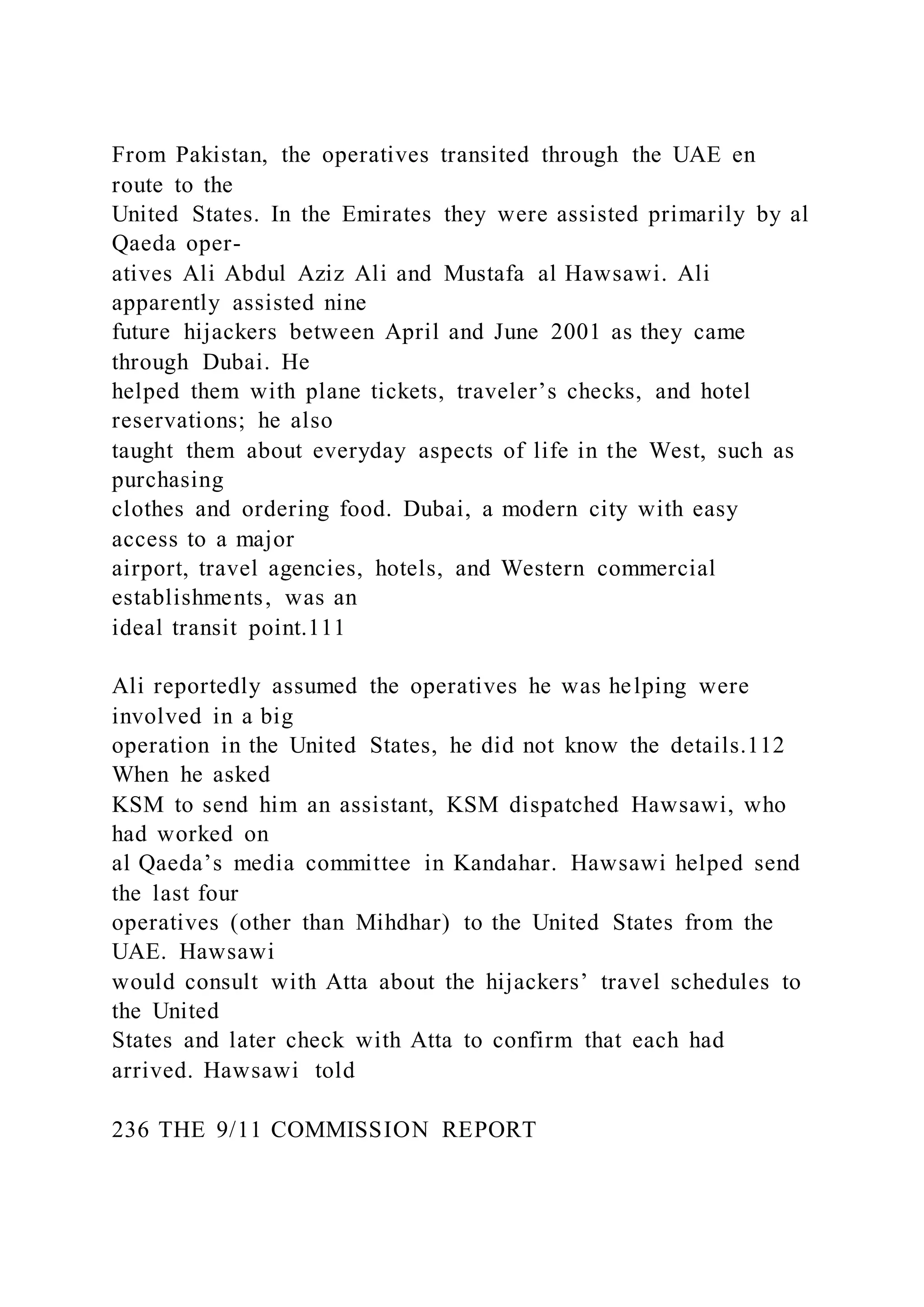 From Pakistan, the operatives transited through the UAE en
route to the
United States. In the Emirates they were assisted primarily by al
Qaeda oper-
atives Ali Abdul Aziz Ali and Mustafa al Hawsawi. Ali
apparently assisted nine
future hijackers between April and June 2001 as they came
through Dubai. He
helped them with plane tickets, traveler’s checks, and hotel
reservations; he also
taught them about everyday aspects of life in the West, such as
purchasing
clothes and ordering food. Dubai, a modern city with easy
access to a major
airport, travel agencies, hotels, and Western commercial
establishments, was an
ideal transit point.111
Ali reportedly assumed the operatives he was helping were
involved in a big
operation in the United States, he did not know the details.112
When he asked
KSM to send him an assistant, KSM dispatched Hawsawi, who
had worked on
al Qaeda’s media committee in Kandahar. Hawsawi helped send
the last four
operatives (other than Mihdhar) to the United States from the
UAE. Hawsawi
would consult with Atta about the hijackers’ travel schedules to
the United
States and later check with Atta to confirm that each had
arrived. Hawsawi told
236 THE 9/11 COMMISSION REPORT
 