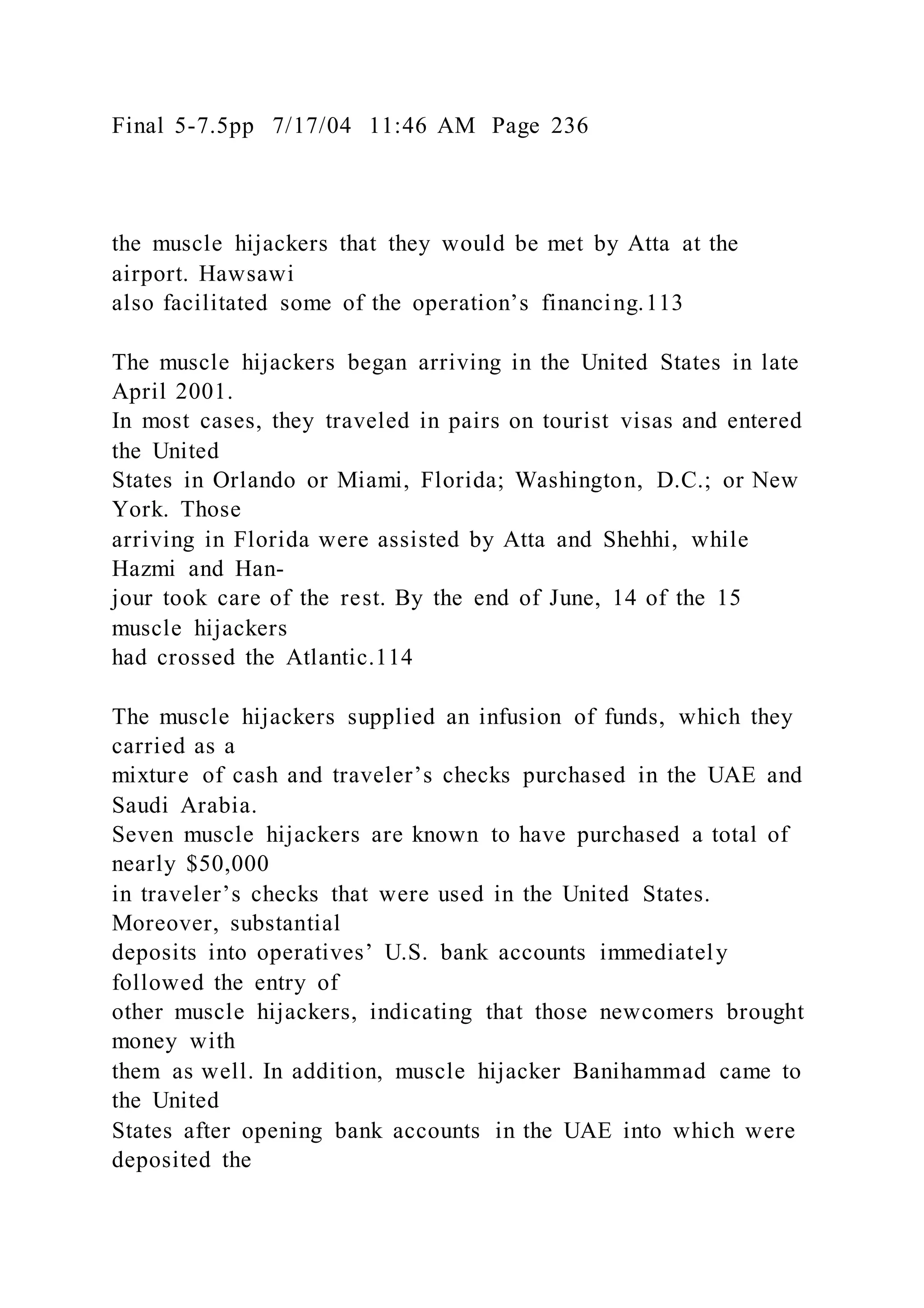Final 5-7.5pp 7/17/04 11:46 AM Page 236
the muscle hijackers that they would be met by Atta at the
airport. Hawsawi
also facilitated some of the operation’s financing.113
The muscle hijackers began arriving in the United States in late
April 2001.
In most cases, they traveled in pairs on tourist visas and entered
the United
States in Orlando or Miami, Florida; Washington, D.C.; or New
York. Those
arriving in Florida were assisted by Atta and Shehhi, while
Hazmi and Han-
jour took care of the rest. By the end of June, 14 of the 15
muscle hijackers
had crossed the Atlantic.114
The muscle hijackers supplied an infusion of funds, which they
carried as a
mixture of cash and traveler’s checks purchased in the UAE and
Saudi Arabia.
Seven muscle hijackers are known to have purchased a total of
nearly $50,000
in traveler’s checks that were used in the United States.
Moreover, substantial
deposits into operatives’ U.S. bank accounts immediately
followed the entry of
other muscle hijackers, indicating that those newcomers brought
money with
them as well. In addition, muscle hijacker Banihammad came to
the United
States after opening bank accounts in the UAE into which were
deposited the
 