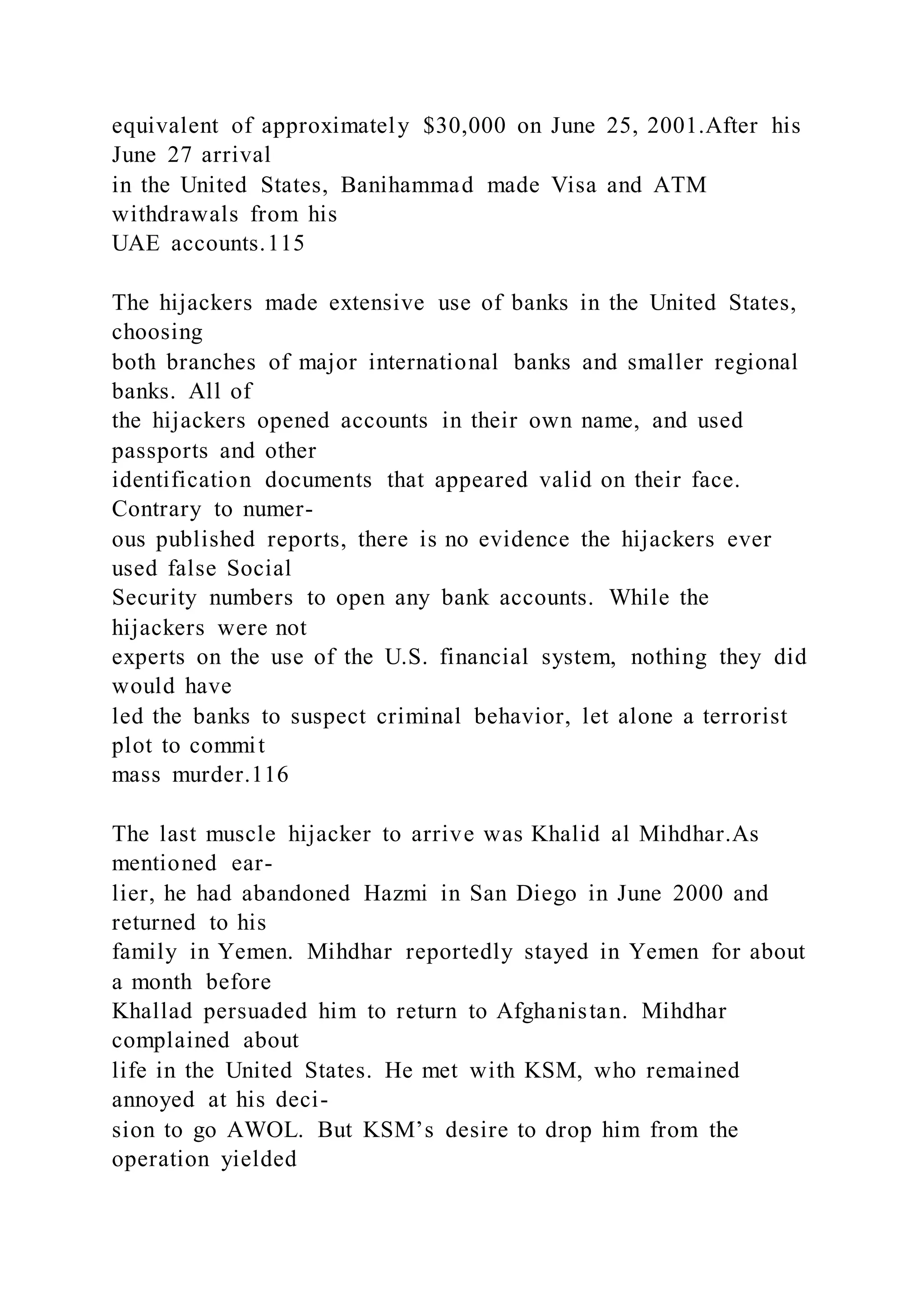 equivalent of approximately $30,000 on June 25, 2001.After his
June 27 arrival
in the United States, Banihammad made Visa and ATM
withdrawals from his
UAE accounts.115
The hijackers made extensive use of banks in the United States,
choosing
both branches of major international banks and smaller regional
banks. All of
the hijackers opened accounts in their own name, and used
passports and other
identification documents that appeared valid on their face.
Contrary to numer-
ous published reports, there is no evidence the hijackers ever
used false Social
Security numbers to open any bank accounts. While the
hijackers were not
experts on the use of the U.S. financial system, nothing they did
would have
led the banks to suspect criminal behavior, let alone a terrorist
plot to commit
mass murder.116
The last muscle hijacker to arrive was Khalid al Mihdhar.As
mentioned ear-
lier, he had abandoned Hazmi in San Diego in June 2000 and
returned to his
family in Yemen. Mihdhar reportedly stayed in Yemen for about
a month before
Khallad persuaded him to return to Afghanistan. Mihdhar
complained about
life in the United States. He met with KSM, who remained
annoyed at his deci-
sion to go AWOL. But KSM’s desire to drop him from the
operation yielded
 