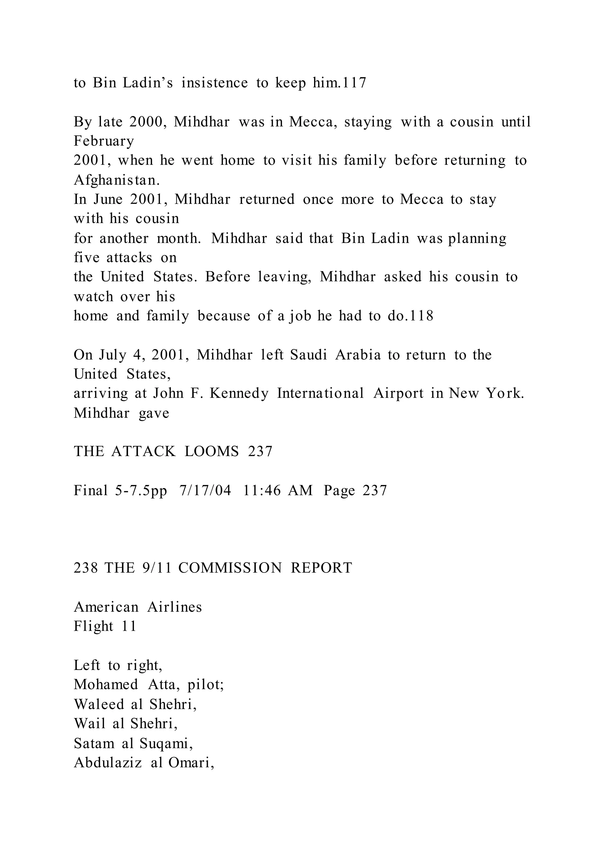 to Bin Ladin’s insistence to keep him.117
By late 2000, Mihdhar was in Mecca, staying with a cousin until
February
2001, when he went home to visit his family before returning to
Afghanistan.
In June 2001, Mihdhar returned once more to Mecca to stay
with his cousin
for another month. Mihdhar said that Bin Ladin was planning
five attacks on
the United States. Before leaving, Mihdhar asked his cousin to
watch over his
home and family because of a job he had to do.118
On July 4, 2001, Mihdhar left Saudi Arabia to return to the
United States,
arriving at John F. Kennedy International Airport in New York.
Mihdhar gave
THE ATTACK LOOMS 237
Final 5-7.5pp 7/17/04 11:46 AM Page 237
238 THE 9/11 COMMISSION REPORT
American Airlines
Flight 11
Left to right,
Mohamed Atta, pilot;
Waleed al Shehri,
Wail al Shehri,
Satam al Suqami,
Abdulaziz al Omari,
 