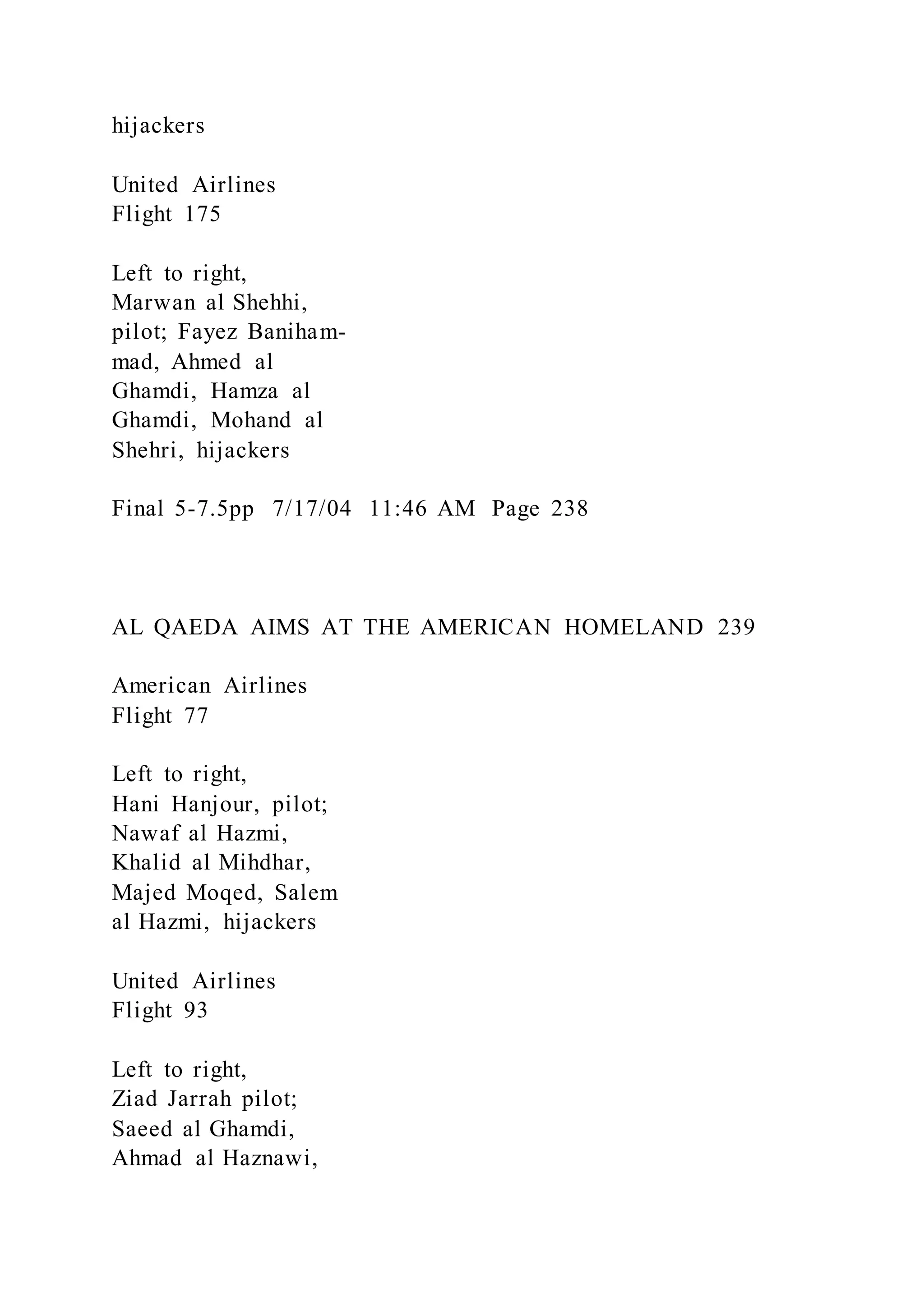hijackers
United Airlines
Flight 175
Left to right,
Marwan al Shehhi,
pilot; Fayez Baniham-
mad, Ahmed al
Ghamdi, Hamza al
Ghamdi, Mohand al
Shehri, hijackers
Final 5-7.5pp 7/17/04 11:46 AM Page 238
AL QAEDA AIMS AT THE AMERICAN HOMELAND 239
American Airlines
Flight 77
Left to right,
Hani Hanjour, pilot;
Nawaf al Hazmi,
Khalid al Mihdhar,
Majed Moqed, Salem
al Hazmi, hijackers
United Airlines
Flight 93
Left to right,
Ziad Jarrah pilot;
Saeed al Ghamdi,
Ahmad al Haznawi,
 
