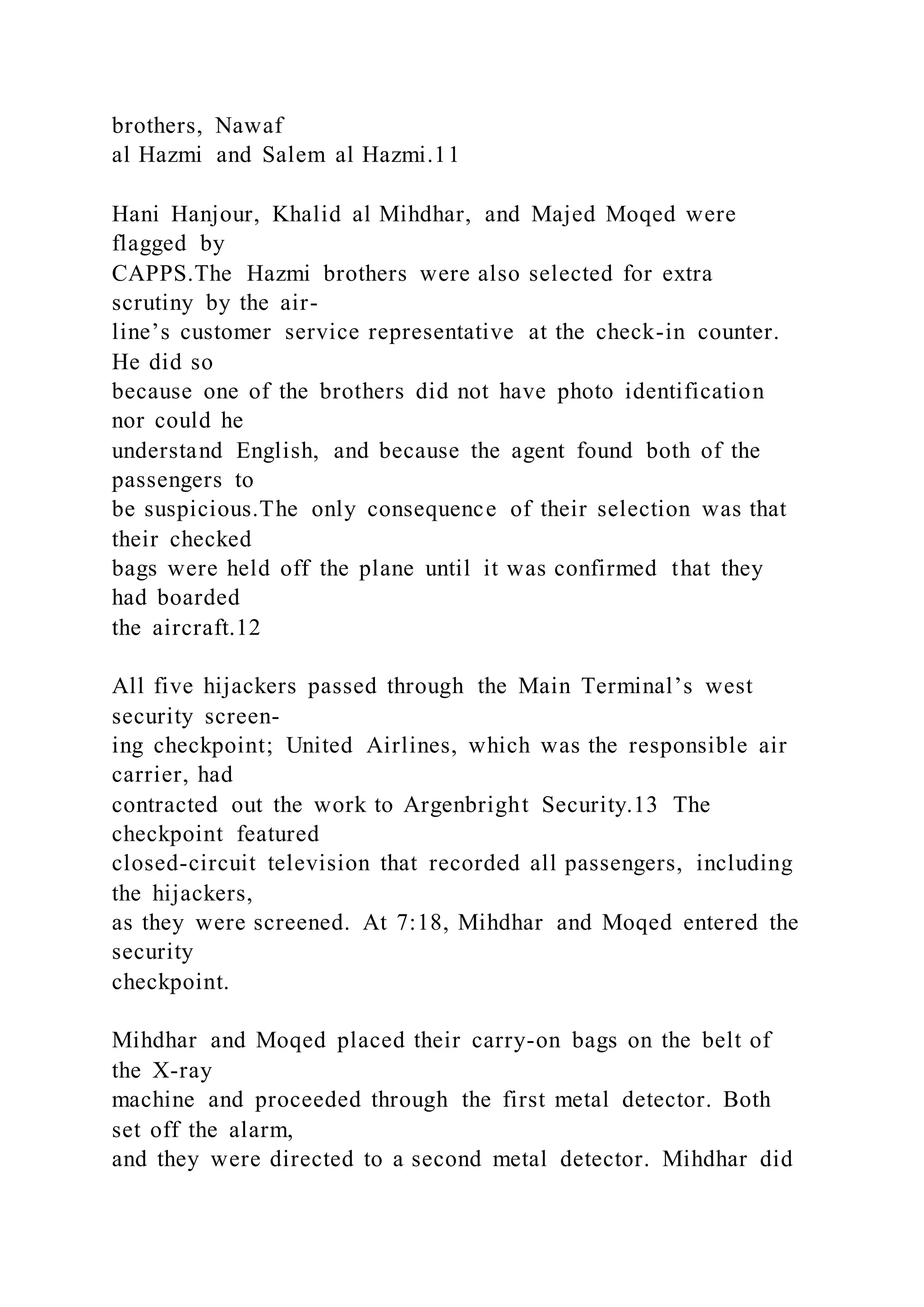 brothers, Nawaf
al Hazmi and Salem al Hazmi.11
Hani Hanjour, Khalid al Mihdhar, and Majed Moqed were
flagged by
CAPPS.The Hazmi brothers were also selected for extra
scrutiny by the air-
line’s customer service representative at the check-in counter.
He did so
because one of the brothers did not have photo identification
nor could he
understand English, and because the agent found both of the
passengers to
be suspicious.The only consequence of their selection was that
their checked
bags were held off the plane until it was confirmed that they
had boarded
the aircraft.12
All five hijackers passed through the Main Terminal’s west
security screen-
ing checkpoint; United Airlines, which was the responsible air
carrier, had
contracted out the work to Argenbright Security.13 The
checkpoint featured
closed-circuit television that recorded all passengers, including
the hijackers,
as they were screened. At 7:18, Mihdhar and Moqed entered the
security
checkpoint.
Mihdhar and Moqed placed their carry-on bags on the belt of
the X-ray
machine and proceeded through the first metal detector. Both
set off the alarm,
and they were directed to a second metal detector. Mihdhar did
 