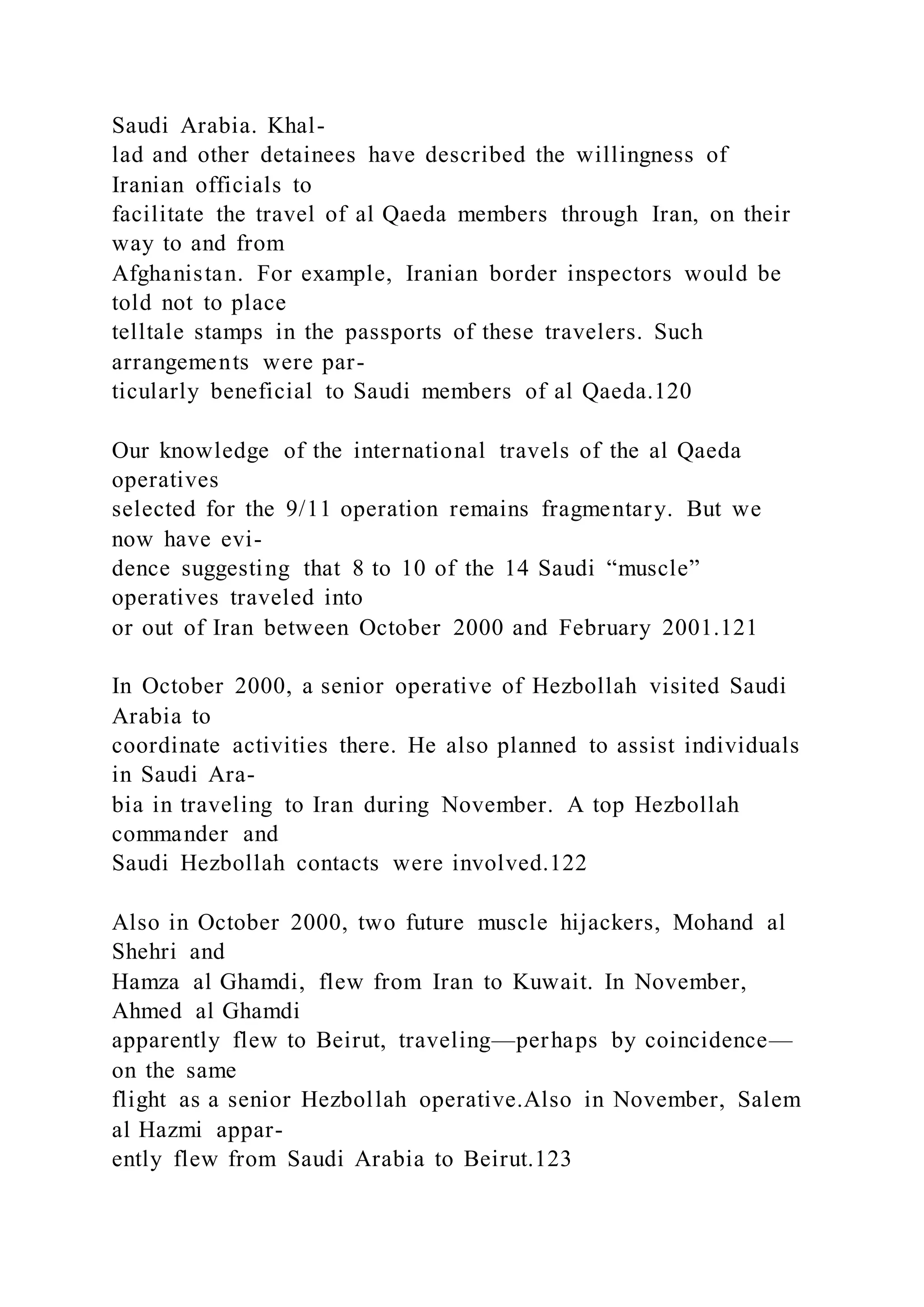 Saudi Arabia. Khal-
lad and other detainees have described the willingness of
Iranian officials to
facilitate the travel of al Qaeda members through Iran, on their
way to and from
Afghanistan. For example, Iranian border inspectors would be
told not to place
telltale stamps in the passports of these travelers. Such
arrangements were par-
ticularly beneficial to Saudi members of al Qaeda.120
Our knowledge of the international travels of the al Qaeda
operatives
selected for the 9/11 operation remains fragmentary. But we
now have evi-
dence suggesting that 8 to 10 of the 14 Saudi “muscle”
operatives traveled into
or out of Iran between October 2000 and February 2001.121
In October 2000, a senior operative of Hezbollah visited Saudi
Arabia to
coordinate activities there. He also planned to assist individuals
in Saudi Ara-
bia in traveling to Iran during November. A top Hezbollah
commander and
Saudi Hezbollah contacts were involved.122
Also in October 2000, two future muscle hijackers, Mohand al
Shehri and
Hamza al Ghamdi, flew from Iran to Kuwait. In November,
Ahmed al Ghamdi
apparently flew to Beirut, traveling—perhaps by coincidence—
on the same
flight as a senior Hezbollah operative.Also in November, Salem
al Hazmi appar-
ently flew from Saudi Arabia to Beirut.123
 