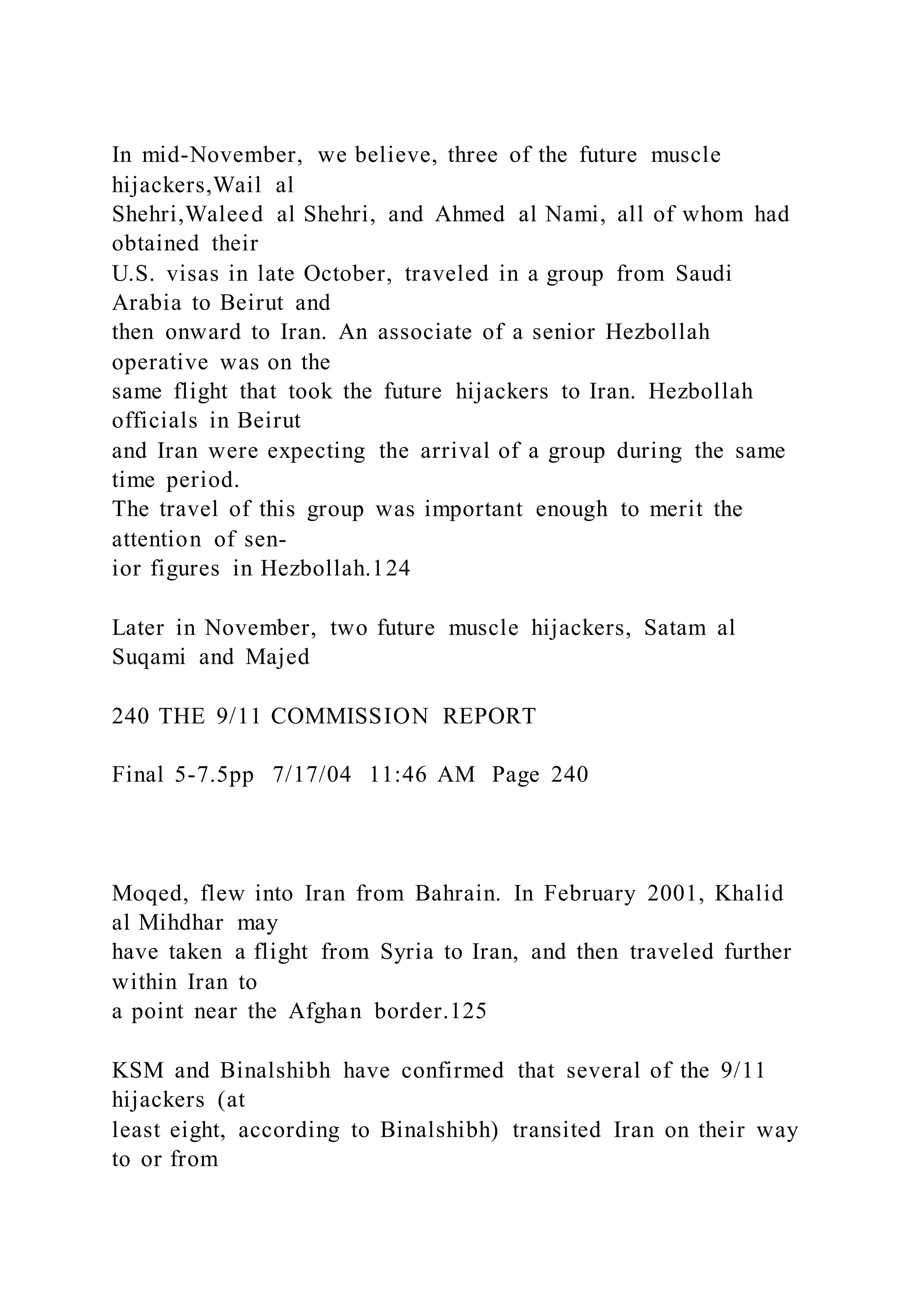 In mid-November, we believe, three of the future muscle
hijackers,Wail al
Shehri,Waleed al Shehri, and Ahmed al Nami, all of whom had
obtained their
U.S. visas in late October, traveled in a group from Saudi
Arabia to Beirut and
then onward to Iran. An associate of a senior Hezbollah
operative was on the
same flight that took the future hijackers to Iran. Hezbollah
officials in Beirut
and Iran were expecting the arrival of a group during the same
time period.
The travel of this group was important enough to merit the
attention of sen-
ior figures in Hezbollah.124
Later in November, two future muscle hijackers, Satam al
Suqami and Majed
240 THE 9/11 COMMISSION REPORT
Final 5-7.5pp 7/17/04 11:46 AM Page 240
Moqed, flew into Iran from Bahrain. In February 2001, Khalid
al Mihdhar may
have taken a flight from Syria to Iran, and then traveled further
within Iran to
a point near the Afghan border.125
KSM and Binalshibh have confirmed that several of the 9/11
hijackers (at
least eight, according to Binalshibh) transited Iran on their way
to or from
 
