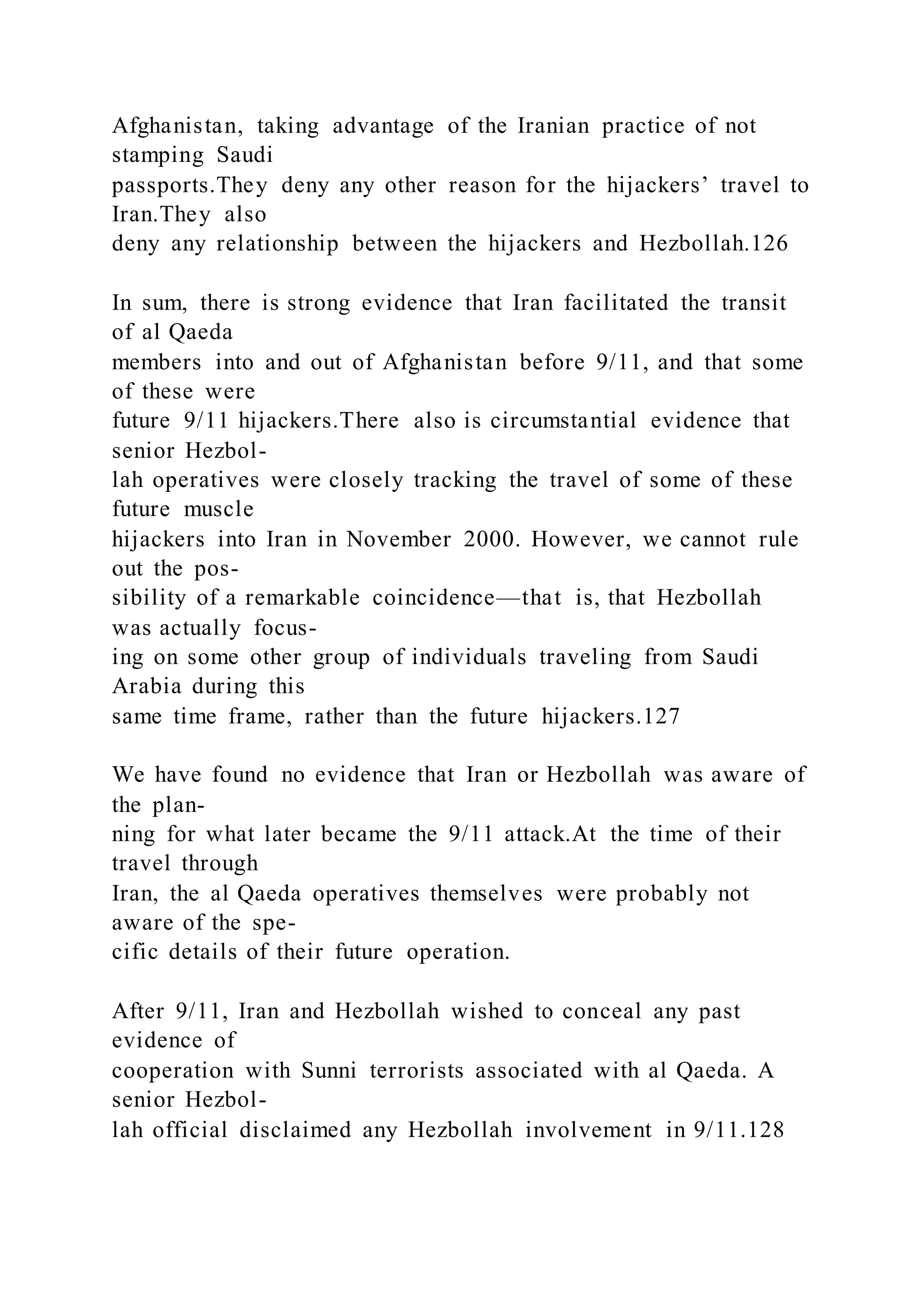 Afghanistan, taking advantage of the Iranian practice of not
stamping Saudi
passports.They deny any other reason for the hijackers’ travel to
Iran.They also
deny any relationship between the hijackers and Hezbollah.126
In sum, there is strong evidence that Iran facilitated the transit
of al Qaeda
members into and out of Afghanistan before 9/11, and that some
of these were
future 9/11 hijackers.There also is circumstantial evidence that
senior Hezbol-
lah operatives were closely tracking the travel of some of these
future muscle
hijackers into Iran in November 2000. However, we cannot rule
out the pos-
sibility of a remarkable coincidence—that is, that Hezbollah
was actually focus-
ing on some other group of individuals traveling from Saudi
Arabia during this
same time frame, rather than the future hijackers.127
We have found no evidence that Iran or Hezbollah was aware of
the plan-
ning for what later became the 9/11 attack.At the time of their
travel through
Iran, the al Qaeda operatives themselves were probably not
aware of the spe-
cific details of their future operation.
After 9/11, Iran and Hezbollah wished to conceal any past
evidence of
cooperation with Sunni terrorists associated with al Qaeda. A
senior Hezbol-
lah official disclaimed any Hezbollah involvement in 9/11.128
 