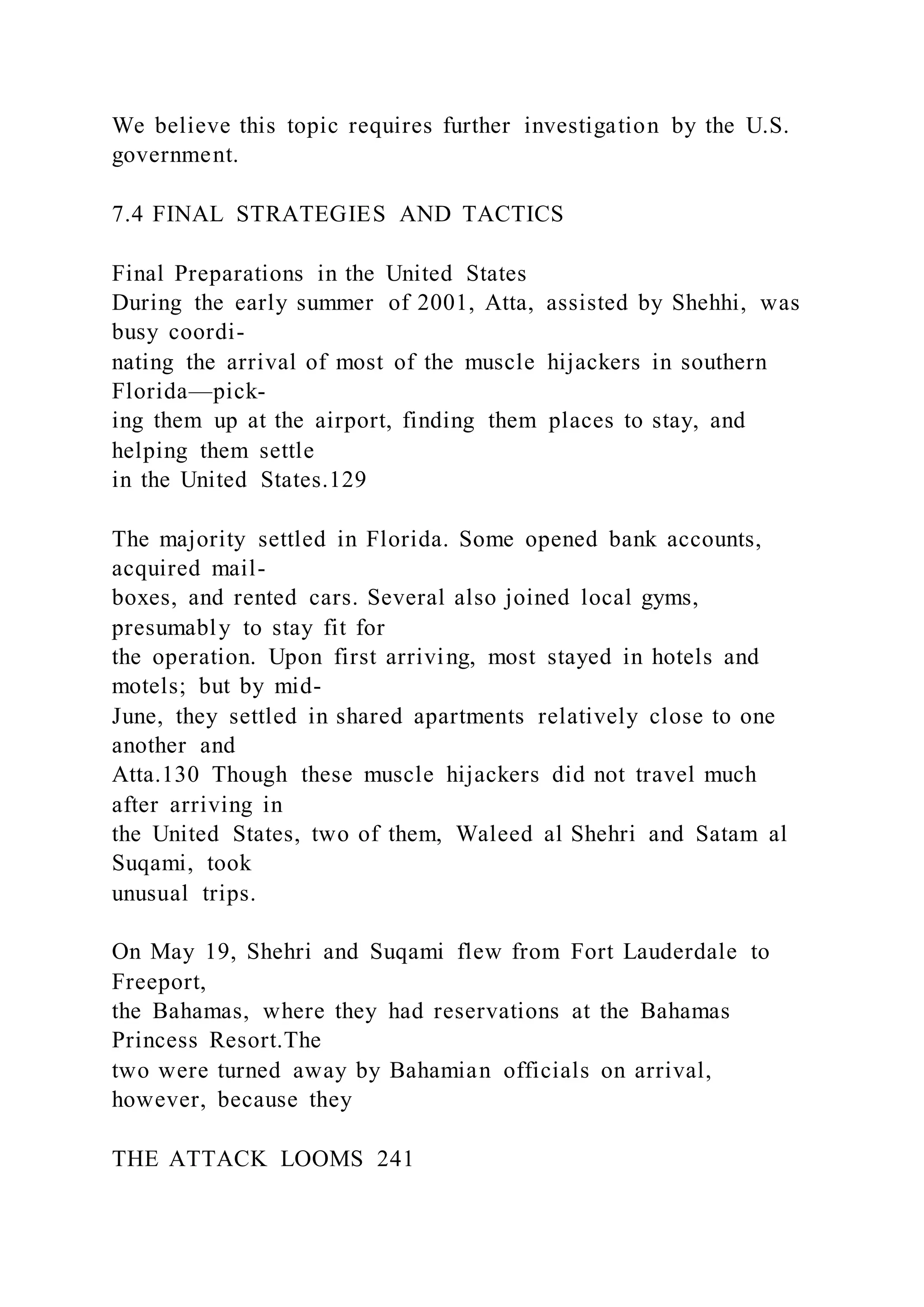 We believe this topic requires further investigation by the U.S.
government.
7.4 FINAL STRATEGIES AND TACTICS
Final Preparations in the United States
During the early summer of 2001, Atta, assisted by Shehhi, was
busy coordi-
nating the arrival of most of the muscle hijackers in southern
Florida—pick-
ing them up at the airport, finding them places to stay, and
helping them settle
in the United States.129
The majority settled in Florida. Some opened bank accounts,
acquired mail-
boxes, and rented cars. Several also joined local gyms,
presumably to stay fit for
the operation. Upon first arriving, most stayed in hotels and
motels; but by mid-
June, they settled in shared apartments relatively close to one
another and
Atta.130 Though these muscle hijackers did not travel much
after arriving in
the United States, two of them, Waleed al Shehri and Satam al
Suqami, took
unusual trips.
On May 19, Shehri and Suqami flew from Fort Lauderdale to
Freeport,
the Bahamas, where they had reservations at the Bahamas
Princess Resort.The
two were turned away by Bahamian officials on arrival,
however, because they
THE ATTACK LOOMS 241
 