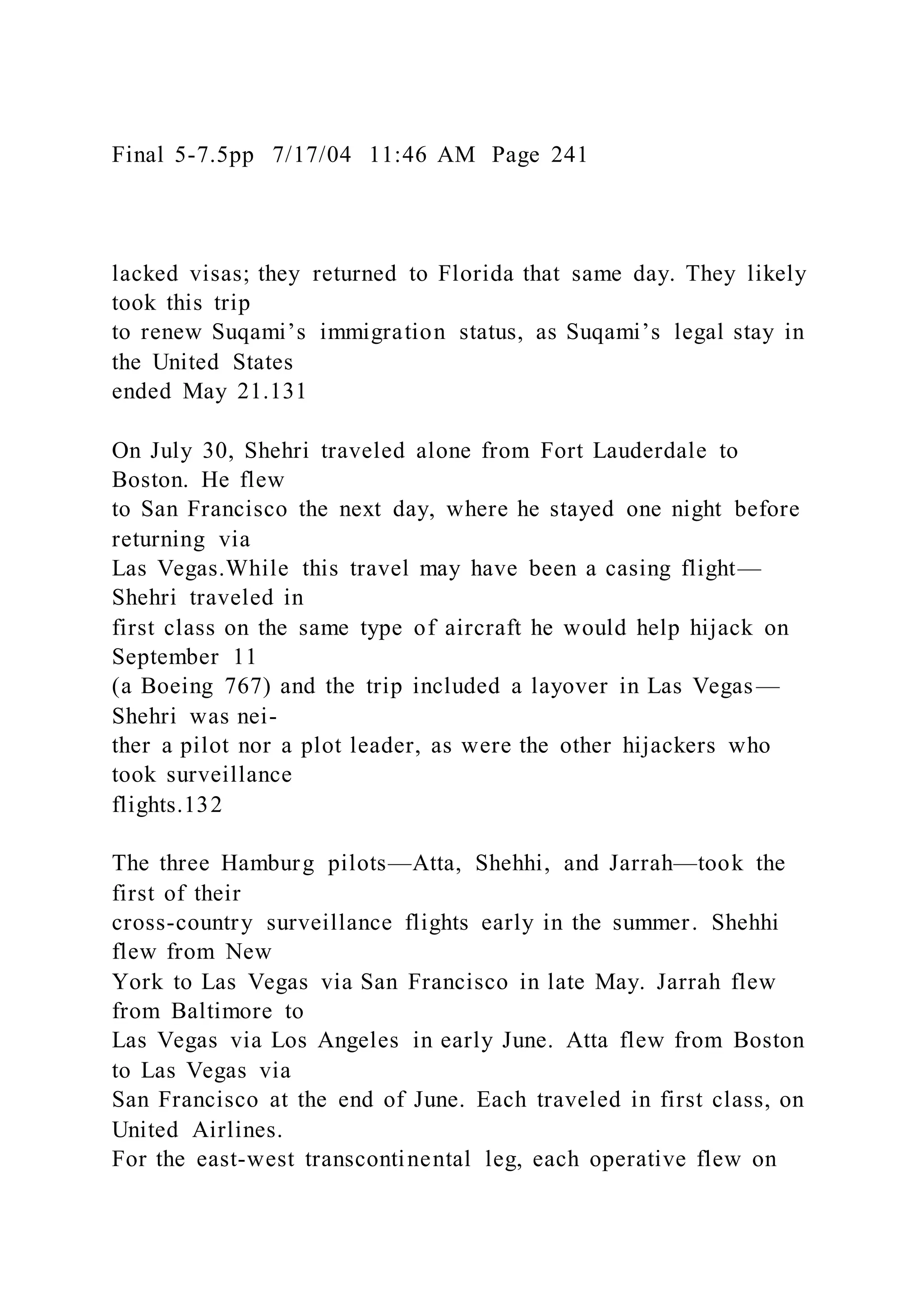 Final 5-7.5pp 7/17/04 11:46 AM Page 241
lacked visas; they returned to Florida that same day. They likely
took this trip
to renew Suqami’s immigration status, as Suqami’s legal stay in
the United States
ended May 21.131
On July 30, Shehri traveled alone from Fort Lauderdale to
Boston. He flew
to San Francisco the next day, where he stayed one night before
returning via
Las Vegas.While this travel may have been a casing flight—
Shehri traveled in
first class on the same type of aircraft he would help hijack on
September 11
(a Boeing 767) and the trip included a layover in Las Vegas—
Shehri was nei-
ther a pilot nor a plot leader, as were the other hijackers who
took surveillance
flights.132
The three Hamburg pilots—Atta, Shehhi, and Jarrah—took the
first of their
cross-country surveillance flights early in the summer. Shehhi
flew from New
York to Las Vegas via San Francisco in late May. Jarrah flew
from Baltimore to
Las Vegas via Los Angeles in early June. Atta flew from Boston
to Las Vegas via
San Francisco at the end of June. Each traveled in first class, on
United Airlines.
For the east-west transcontinental leg, each operative flew on
 