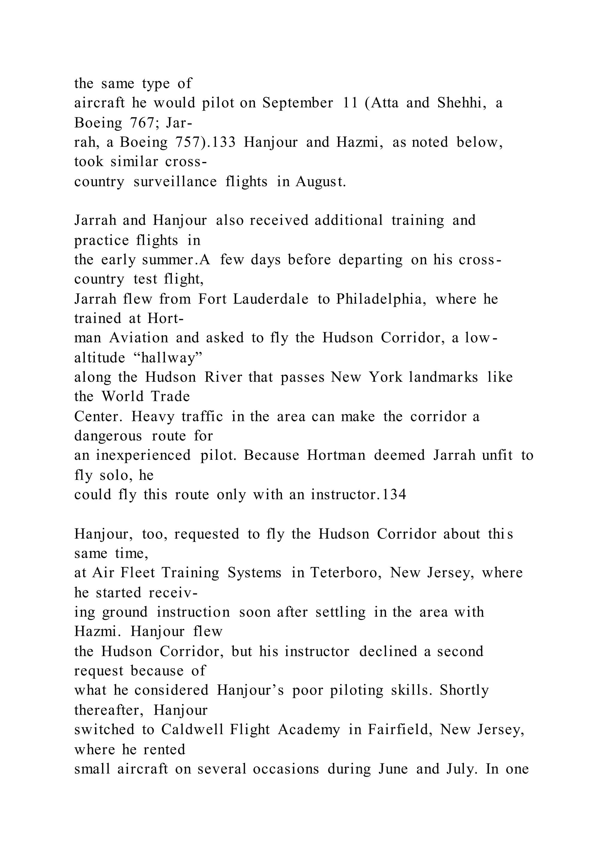 the same type of
aircraft he would pilot on September 11 (Atta and Shehhi, a
Boeing 767; Jar-
rah, a Boeing 757).133 Hanjour and Hazmi, as noted below,
took similar cross-
country surveillance flights in August.
Jarrah and Hanjour also received additional training and
practice flights in
the early summer.A few days before departing on his cross-
country test flight,
Jarrah flew from Fort Lauderdale to Philadelphia, where he
trained at Hort-
man Aviation and asked to fly the Hudson Corridor, a low -
altitude “hallway”
along the Hudson River that passes New York landmarks like
the World Trade
Center. Heavy traffic in the area can make the corridor a
dangerous route for
an inexperienced pilot. Because Hortman deemed Jarrah unfit to
fly solo, he
could fly this route only with an instructor.134
Hanjour, too, requested to fly the Hudson Corridor about thi s
same time,
at Air Fleet Training Systems in Teterboro, New Jersey, where
he started receiv-
ing ground instruction soon after settling in the area with
Hazmi. Hanjour flew
the Hudson Corridor, but his instructor declined a second
request because of
what he considered Hanjour’s poor piloting skills. Shortly
thereafter, Hanjour
switched to Caldwell Flight Academy in Fairfield, New Jersey,
where he rented
small aircraft on several occasions during June and July. In one
 