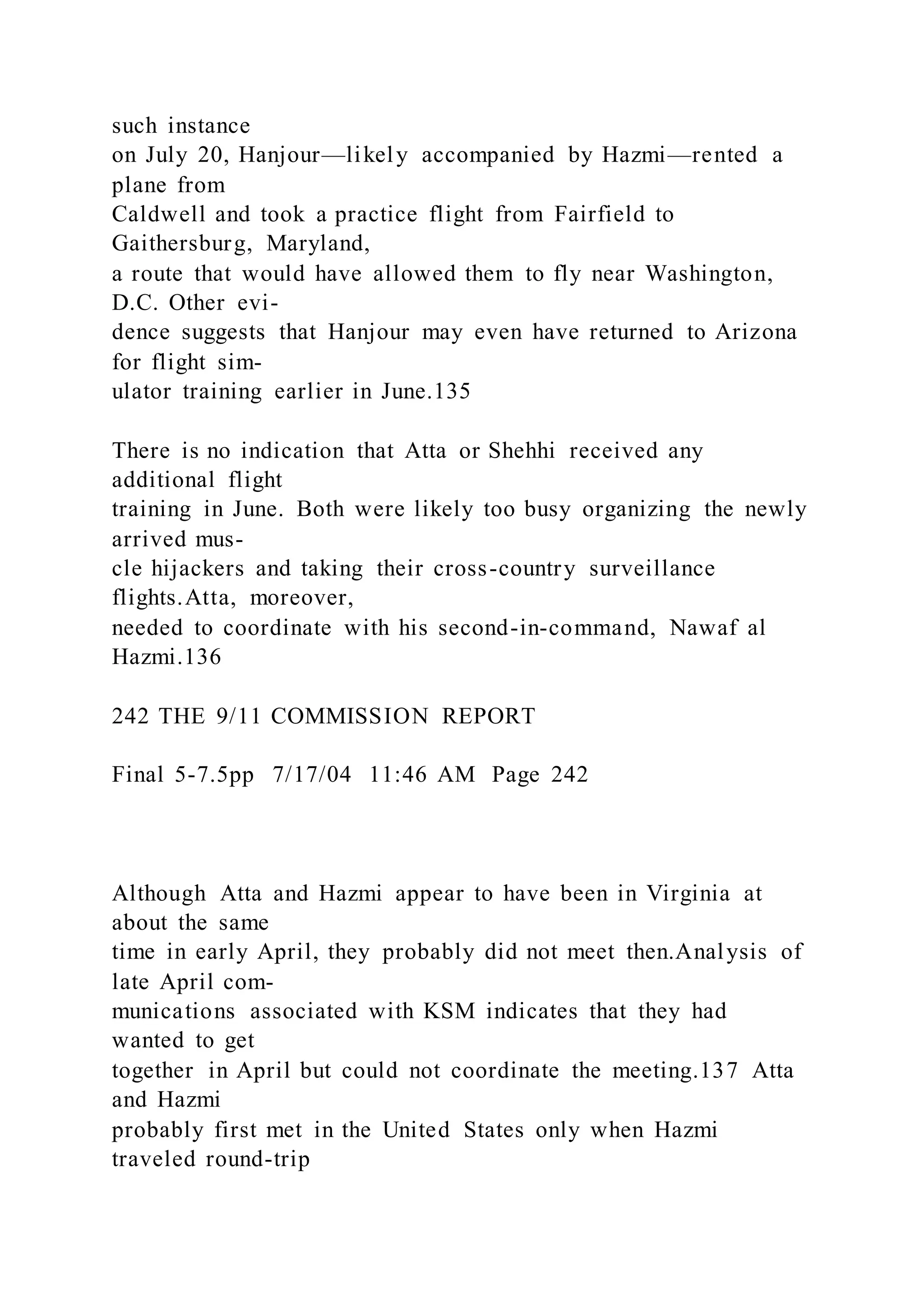 such instance
on July 20, Hanjour—likely accompanied by Hazmi—rented a
plane from
Caldwell and took a practice flight from Fairfield to
Gaithersburg, Maryland,
a route that would have allowed them to fly near Washington,
D.C. Other evi-
dence suggests that Hanjour may even have returned to Arizona
for flight sim-
ulator training earlier in June.135
There is no indication that Atta or Shehhi received any
additional flight
training in June. Both were likely too busy organizing the newly
arrived mus-
cle hijackers and taking their cross-country surveillance
flights.Atta, moreover,
needed to coordinate with his second-in-command, Nawaf al
Hazmi.136
242 THE 9/11 COMMISSION REPORT
Final 5-7.5pp 7/17/04 11:46 AM Page 242
Although Atta and Hazmi appear to have been in Virginia at
about the same
time in early April, they probably did not meet then.Analysis of
late April com-
munications associated with KSM indicates that they had
wanted to get
together in April but could not coordinate the meeting.137 Atta
and Hazmi
probably first met in the United States only when Hazmi
traveled round-trip
 