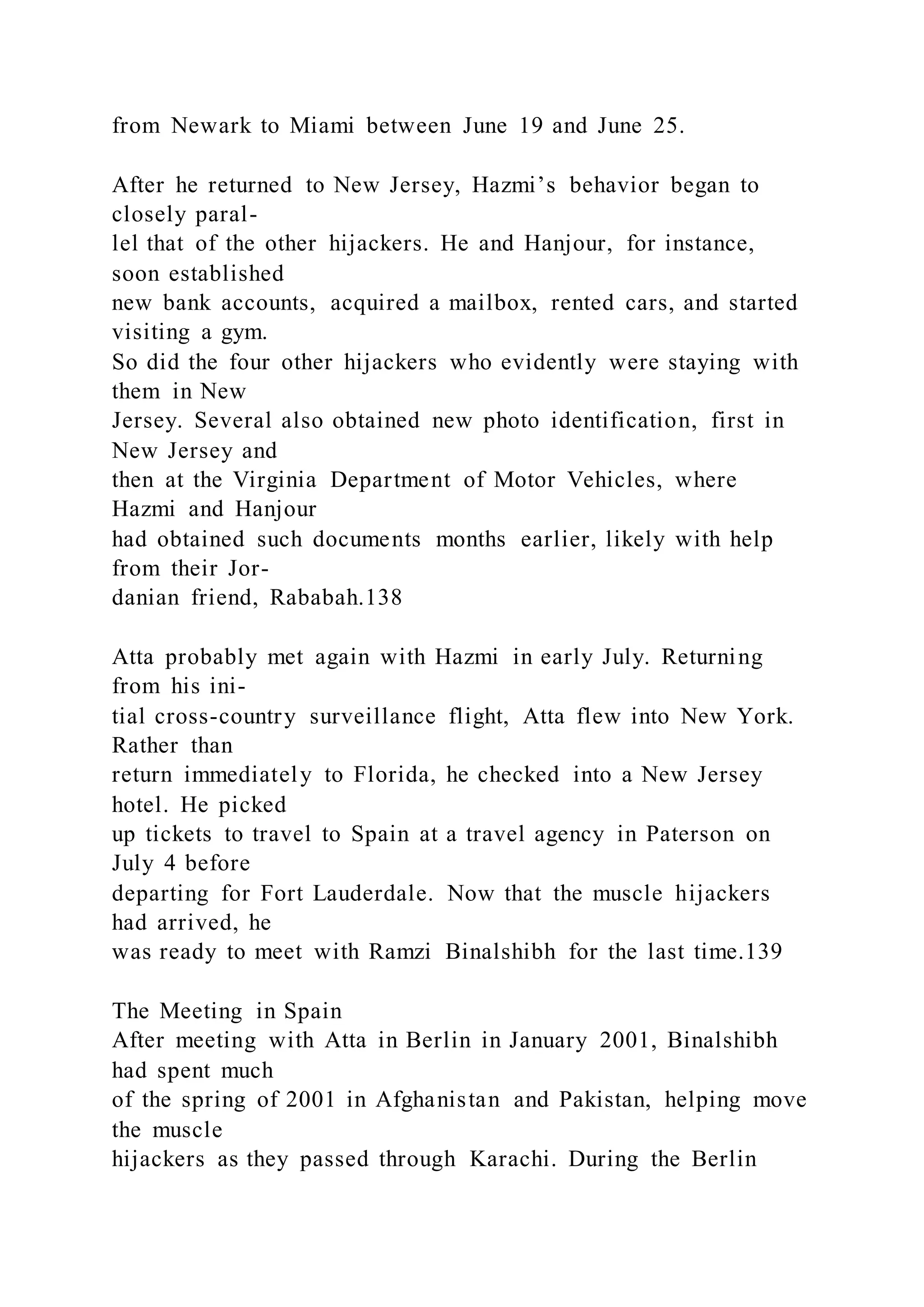 from Newark to Miami between June 19 and June 25.
After he returned to New Jersey, Hazmi’s behavior began to
closely paral-
lel that of the other hijackers. He and Hanjour, for instance,
soon established
new bank accounts, acquired a mailbox, rented cars, and started
visiting a gym.
So did the four other hijackers who evidently were staying with
them in New
Jersey. Several also obtained new photo identification, first in
New Jersey and
then at the Virginia Department of Motor Vehicles, where
Hazmi and Hanjour
had obtained such documents months earlier, likely with help
from their Jor-
danian friend, Rababah.138
Atta probably met again with Hazmi in early July. Returning
from his ini-
tial cross-country surveillance flight, Atta flew into New York.
Rather than
return immediately to Florida, he checked into a New Jersey
hotel. He picked
up tickets to travel to Spain at a travel agency in Paterson on
July 4 before
departing for Fort Lauderdale. Now that the muscle hijackers
had arrived, he
was ready to meet with Ramzi Binalshibh for the last time.139
The Meeting in Spain
After meeting with Atta in Berlin in January 2001, Binalshibh
had spent much
of the spring of 2001 in Afghanistan and Pakistan, helping move
the muscle
hijackers as they passed through Karachi. During the Berlin
 