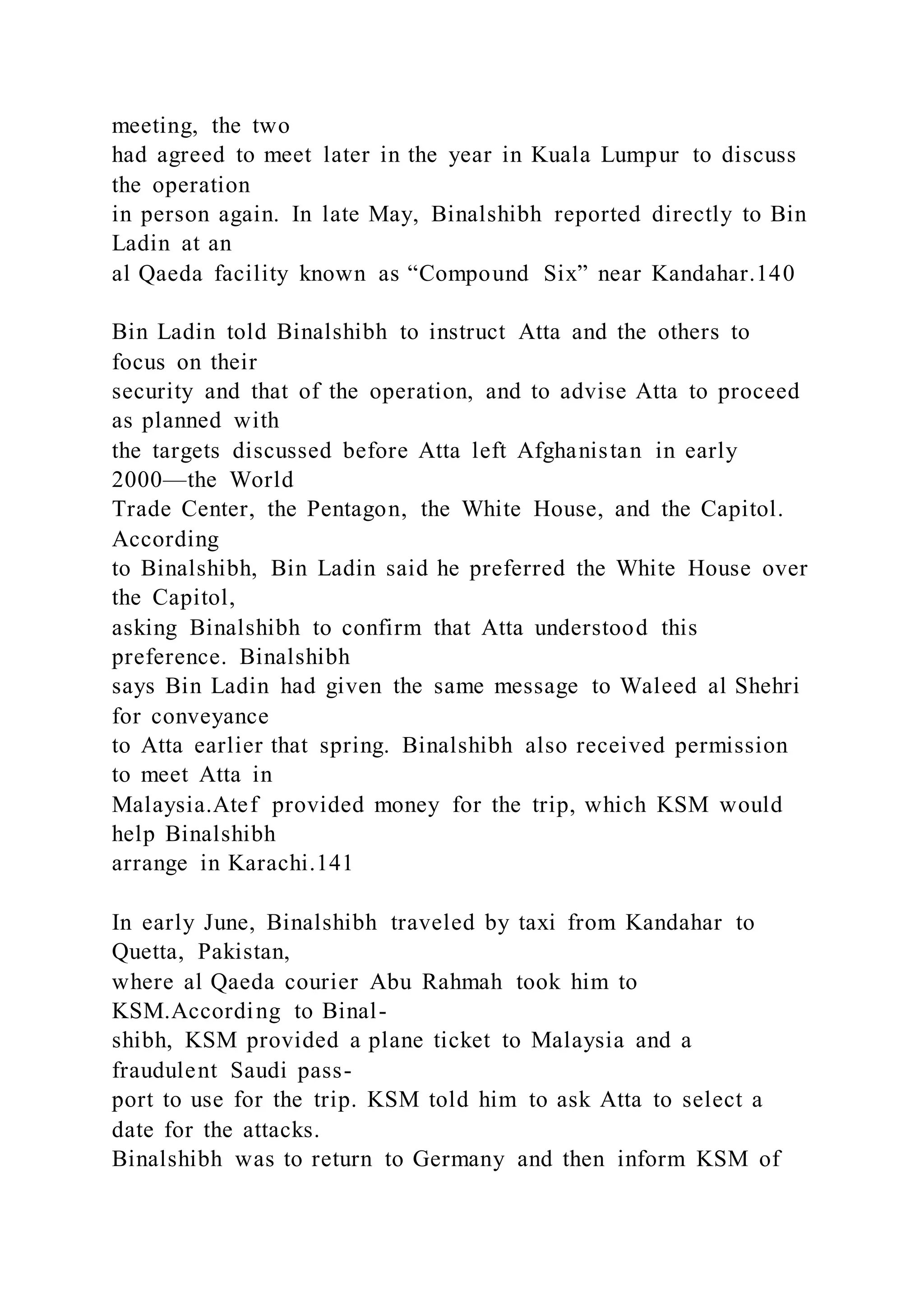 meeting, the two
had agreed to meet later in the year in Kuala Lumpur to discuss
the operation
in person again. In late May, Binalshibh reported directly to Bin
Ladin at an
al Qaeda facility known as “Compound Six” near Kandahar.140
Bin Ladin told Binalshibh to instruct Atta and the others to
focus on their
security and that of the operation, and to advise Atta to proceed
as planned with
the targets discussed before Atta left Afghanistan in early
2000—the World
Trade Center, the Pentagon, the White House, and the Capitol.
According
to Binalshibh, Bin Ladin said he preferred the White House over
the Capitol,
asking Binalshibh to confirm that Atta understood this
preference. Binalshibh
says Bin Ladin had given the same message to Waleed al Shehri
for conveyance
to Atta earlier that spring. Binalshibh also received permission
to meet Atta in
Malaysia.Atef provided money for the trip, which KSM would
help Binalshibh
arrange in Karachi.141
In early June, Binalshibh traveled by taxi from Kandahar to
Quetta, Pakistan,
where al Qaeda courier Abu Rahmah took him to
KSM.According to Binal-
shibh, KSM provided a plane ticket to Malaysia and a
fraudulent Saudi pass-
port to use for the trip. KSM told him to ask Atta to select a
date for the attacks.
Binalshibh was to return to Germany and then inform KSM of
 