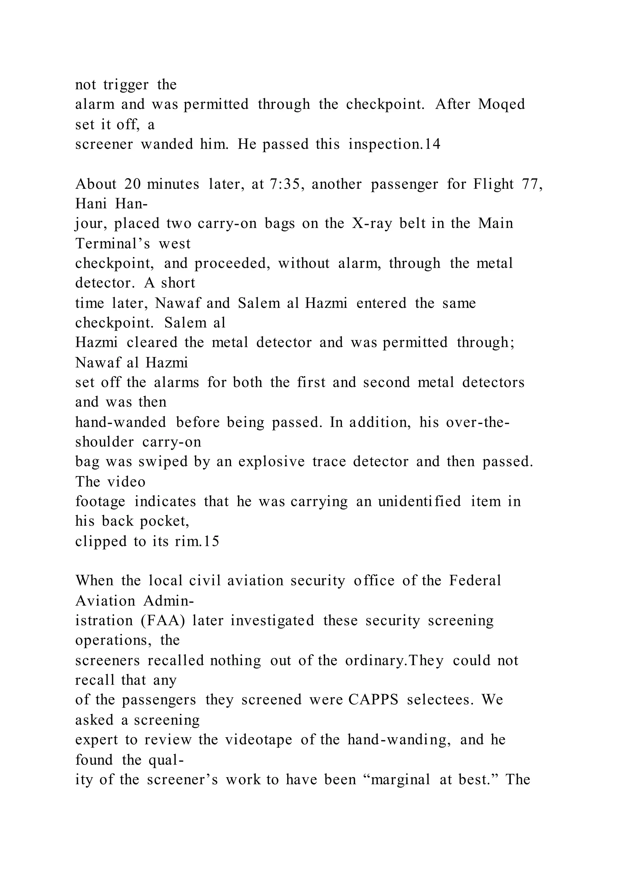 not trigger the
alarm and was permitted through the checkpoint. After Moqed
set it off, a
screener wanded him. He passed this inspection.14
About 20 minutes later, at 7:35, another passenger for Flight 77,
Hani Han-
jour, placed two carry-on bags on the X-ray belt in the Main
Terminal’s west
checkpoint, and proceeded, without alarm, through the metal
detector. A short
time later, Nawaf and Salem al Hazmi entered the same
checkpoint. Salem al
Hazmi cleared the metal detector and was permitted through;
Nawaf al Hazmi
set off the alarms for both the first and second metal detectors
and was then
hand-wanded before being passed. In addition, his over-the-
shoulder carry-on
bag was swiped by an explosive trace detector and then passed.
The video
footage indicates that he was carrying an unidentified item in
his back pocket,
clipped to its rim.15
When the local civil aviation security office of the Federal
Aviation Admin-
istration (FAA) later investigated these security screening
operations, the
screeners recalled nothing out of the ordinary.They could not
recall that any
of the passengers they screened were CAPPS selectees. We
asked a screening
expert to review the videotape of the hand-wanding, and he
found the qual-
ity of the screener’s work to have been “marginal at best.” The
 