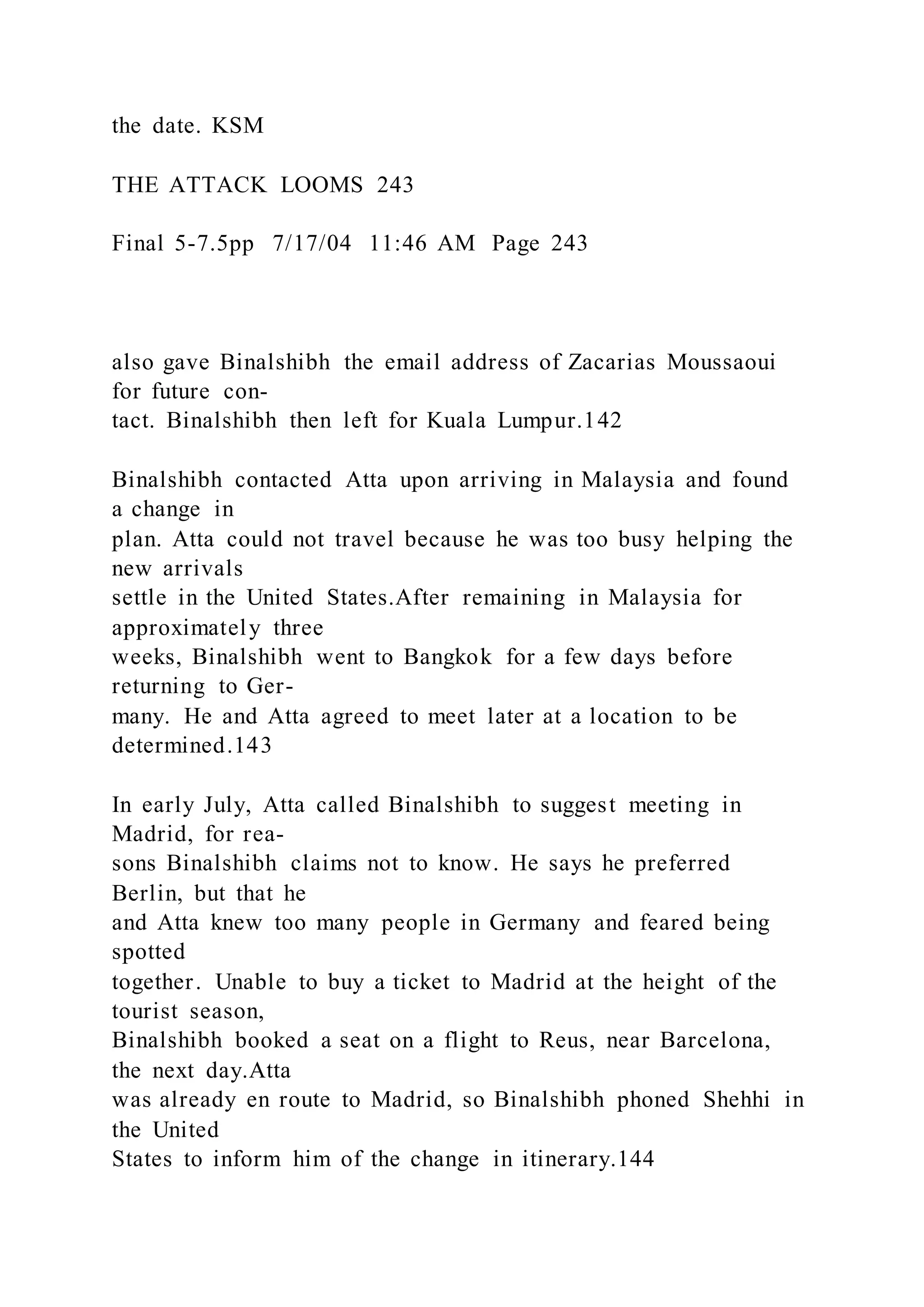 the date. KSM
THE ATTACK LOOMS 243
Final 5-7.5pp 7/17/04 11:46 AM Page 243
also gave Binalshibh the email address of Zacarias Moussaoui
for future con-
tact. Binalshibh then left for Kuala Lumpur.142
Binalshibh contacted Atta upon arriving in Malaysia and found
a change in
plan. Atta could not travel because he was too busy helping the
new arrivals
settle in the United States.After remaining in Malaysia for
approximately three
weeks, Binalshibh went to Bangkok for a few days before
returning to Ger-
many. He and Atta agreed to meet later at a location to be
determined.143
In early July, Atta called Binalshibh to suggest meeting in
Madrid, for rea-
sons Binalshibh claims not to know. He says he preferred
Berlin, but that he
and Atta knew too many people in Germany and feared being
spotted
together. Unable to buy a ticket to Madrid at the height of the
tourist season,
Binalshibh booked a seat on a flight to Reus, near Barcelona,
the next day.Atta
was already en route to Madrid, so Binalshibh phoned Shehhi in
the United
States to inform him of the change in itinerary.144
 