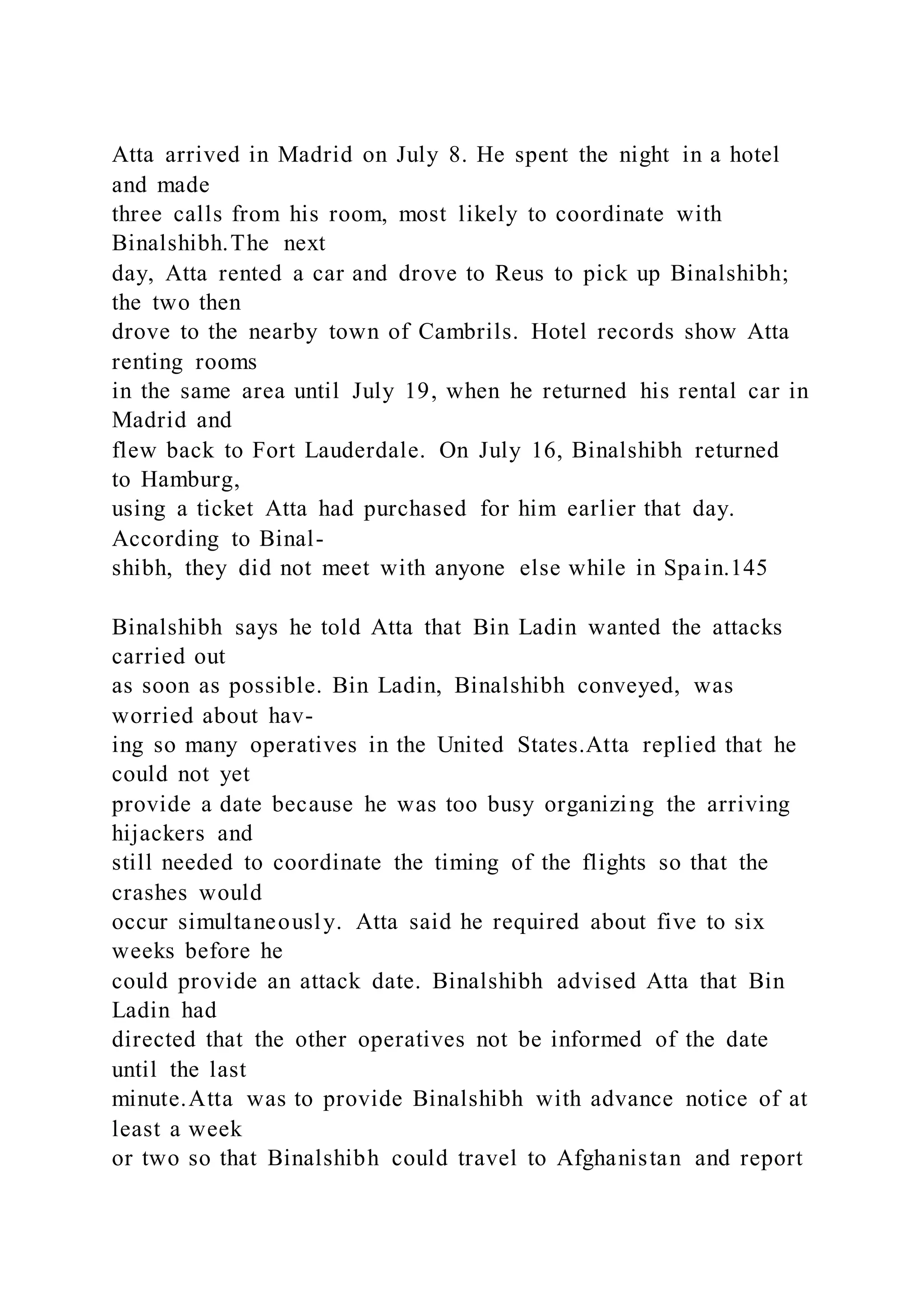 Atta arrived in Madrid on July 8. He spent the night in a hotel
and made
three calls from his room, most likely to coordinate with
Binalshibh.The next
day, Atta rented a car and drove to Reus to pick up Binalshibh;
the two then
drove to the nearby town of Cambrils. Hotel records show Atta
renting rooms
in the same area until July 19, when he returned his rental car in
Madrid and
flew back to Fort Lauderdale. On July 16, Binalshibh returned
to Hamburg,
using a ticket Atta had purchased for him earlier that day.
According to Binal-
shibh, they did not meet with anyone else while in Spain.145
Binalshibh says he told Atta that Bin Ladin wanted the attacks
carried out
as soon as possible. Bin Ladin, Binalshibh conveyed, was
worried about hav-
ing so many operatives in the United States.Atta replied that he
could not yet
provide a date because he was too busy organizing the arriving
hijackers and
still needed to coordinate the timing of the flights so that the
crashes would
occur simultaneously. Atta said he required about five to six
weeks before he
could provide an attack date. Binalshibh advised Atta that Bin
Ladin had
directed that the other operatives not be informed of the date
until the last
minute.Atta was to provide Binalshibh with advance notice of at
least a week
or two so that Binalshibh could travel to Afghanistan and report
 
